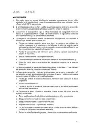 147
L.O.B.C.R. Arts. 24 (i, j), 97.
VIGÉSIMO CUARTA:
1. Sólo pueden operar con recursos del público las sociedades cooperativas de ahorro y crédito
autorizadas por la Superintendencia a captar dinero de personas distintas a sus asociados, a que se
refiere el artículo 289º de la presente ley.
2. El control de las cooperativas de ahorro y crédito no autorizadas a operar con terceros, corresponde,
en primera instancia, a su consejo de vigilancia y a su asamblea general de asociados.
3. La supervisión de las cooperativas a que se refiere el apartado 2 está a cargo de la Federación
Nacional de Cooperativas de Ahorro y Crédito o de otras federaciones de segundo nivel reconocidas
por la Superintendencia, y a las que se afilien voluntariamente.
4. Con respecto a sus cooperativas afiliadas, las federaciones de cooperativas a que se refiere el
apartado 3 que antecede, están facultadas para:
a) Disponer que cualquier cooperativa adopte, en el plazo y las condiciones que establezca, las
medidas necesarias a fin de restablecer un nivel adecuado de solvencia, pudiendo para tal
efecto variar su estructura financiera o reorganizar su administración con las modificaciones que
fueren requeridas en sus órganos directivos y gerencia;
b) Recabar de las cooperativas toda información que les soliciten y exigirles la presentación de
todo tipo de documentos;
c) Efectuar auditorías externas a las cooperativas afiliadas;
d) Constituir un fondo de contingencias para el apoyo financiero de las cooperativas afiliadas; y
e) Brindar los demás servicios que requieran las cooperativas integrantes de la respectiva
federación.
5. Los órganos de gobierno de tales federaciones a que se contraen los apartados 3 y 4 que anteceden
son la Asamblea General, el Consejo Administrativo y la Gerencia.
6. La Superintendencia supervisa y controla a las federaciones a que se refieren los apartados 3 a 5
que anteceden, y regula las operaciones de las cooperativas de ahorro y crédito no autorizadas a
operar con recursos del público. A tal fin está facultada para:
a) Recabar, por conducto de las citadas federaciones, información sobre cualesquiera de dichas
cooperativas;
b) Practicar visitas de inspección;
c) Disponer la adopción de las medidas necesarias para corregir las deficiencias patrimoniales o
administrativas que se detecte.
7. Las Cooperativas de Ahorro y Crédito no autorizadas a captar recursos del público tienen las
siguientes características:
a) Tienen capital variable en función del importe de las aportaciones de los cooperativistas;
b) Sólo pueden captar recursos de sus socios cooperativistas;
c) Sólo pueden otorgar crédito a sus socios cooperativistas;
d) No podrán ser autorizadas a captar recursos del público;
e) Los depósitos de los cooperativistas no se encuentran incluidos dentro del sistema del Fondo
de Seguro de Depósitos a que se refiere la presente ley;
f) Se rigen por la Ley General de Cooperativas y disposiciones complementarias y modificatorias.
 