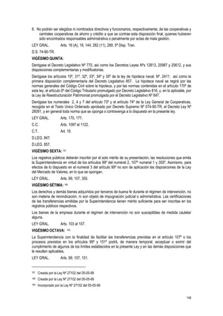 148
8. No podrán ser elegidos ni nombrados directivos y funcionarios, respectivamente, de las cooperativas y
centrales cooperativas de ahorro y crédito a que se contrae esta disposición final, quienes hubieren
sido encontrados responsables administrativa o penalmente por actas de mala gestión.
LEY GRAL. Arts. 16 (A), 18, 144, 282 (11), 289, 5ª Disp. Tran.
D.S. 74-90-TR.
VIGÉSIMO QUINTA:
Derógase el Decreto Legislativo Nº 770, así como los Decretos Leyes Nºs 12813, 25987 y 25612, y sus
disposiciones complementarias y modificatorias.
Derógase los artículos 10º, 31º, 32º, 33º, 34º y 35º de la ley de hipoteca naval, Nº. 2411; así como la
primera disposición complementaria del Decreto Legislativo 857. La hipoteca naval se regirá por las
normas generales del Código Civil sobre la hipoteca, y por las normas contenidas en el artículo 170º de
esta ley, el artículo 6º del Código Tributario promulgado por Decreto Legislativo 816, y, en lo aplicable, por
la Ley de Reestructuración Patrimonial promulgada por el Decreto Legislativo Nº 847.
Derógase los numerales 2, 4 y 7 del artículo 73º y el artículo 74º de la Ley General de Cooperativas,
recogida en el Texto Unico Ordenado aprobado por Decreto Supremo Nº 074-90-TR, el Decreto Ley Nº
26091, y en general toda norma que se oponga o contravenga a lo dispuesto en la presente ley.
LEY GRAL. Arts. 170, 177.
C.C. Arts. 1097 al 1122.
C.T. Art. 16.
D.LEG. 847.
D.LEG. 857.
VIGÉSIMO SEXTA: 167
Los registros públicos deberán inscribir por el solo mérito de su presentación, las resoluciones que emita
la Superintendencia en virtud de los artículos 99º del numeral 2, 107º numeral 1 y 355º. Asimismo, para
efectos de lo dispuesto en el numeral 3 del artículo 99º no son de aplicación las disposiciones de la Ley
del Mercado de Valores, en lo que se opongan.
LEY GRAL. Arts. 99, 107, 355.
VIGÉSIMO SÉTIMA: 168
Los derechos y demás bienes adquiridos por terceros de buena fe durante el régimen de intervención, no
son materia de reivindicación, ni son objeto de impugnación judicial o administrativa. Las certificaciones
de las transferencias emitidas por la Superintendencia tienen mérito suficiente para ser inscritas en los
registros públicos respectivos.
Los bienes de la empresa durante el régimen de intervención no son susceptibles de medida cautelar
alguna.
LEY GRAL. Arts. 103 al 107.
VIGÉSIMO OCTAVA: 169
La Superintendencia con la finalidad de facilitar las transferencias previstas en el artículo 107º o los
procesos previstos en los artículos 99º y 151º podrá, de manera temporal, exceptuar o eximir del
cumplimiento de algunos de los límites establecidos en la presente Ley y en las demás disposiciones que
le resulten aplicables.
LEY GRAL. Arts. 99, 107, 151.
167 Creada por la Ley Nº 27102 del 05-05-99
168 Creada por la Ley Nº 27102 del 05-05-99
169 Incorporado por la Ley Nº 27102 del 05-05-99
 