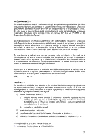 149
VIGÉSIMO NOVENA: 170
Los supervisados tendrán derecho a ser indemnizados por la Superintendencia por toda lesión que sufran
en sus bienes y derechos, salvo en casos de fuerza mayor, siempre que los trabajadores y/o funcionarios
presuntamente responsables hubieran obrado con dolo o negligencia grave en el ejercicio de su función.
En estos casos, la Superintendencia podrá repetir judicialmente contra los trabajadores y funcionarios
responsables del perjuicio, en los términos previstos en el artículo 238° de la Ley N° 27444, Ley del
Procedimiento Administrativo General.
Las medidas cautelares para futura ejecución forzada sobre los bienes de los trabajadores y funcionarios
de la Superintendencia, por actos u omisiones realizados en el ejercicio de sus funciones de regulación y
supervisión de acuerdo a la presente Ley, únicamente proceden si, mediante sentencia consentida o
ejecutoriada, se ha declarado la responsabilidad civil de la Superintendencia por actos u omisiones
realizados por el trabajador o funcionarios cuyos bienes son objeto de la solicitud de afectación.
En toda denuncia de carácter penal que sea interpuesta contra un trabajador o funcionario de la
Superintendencia, por actos u omisiones realizados en el ejercicio de sus funciones de regulación y
supervisión de acuerdo a la presente Ley, la autoridad que conozca de dicha denuncia deberá solicitar a
la Superintendencia, con anterioridad a cualquier pronunciamiento, un informe técnico que señale el
alcance de las funciones del referido trabajador o funcionario.
Lo dispuesto en el presente artículo no enerva las atribuciones del Congreso de la República y de la
Contraloría General de la República, para que ejerzan su función de control y fiscalización respecto de los
actos u omisiones de los trabajadores o funcionarios de la Superintendencia.
LPAG. Art. 238
TRIGÉSIMA: 171
Sin perjuicio de lo establecido en la presente Ley, las empresas del sistema de seguros y/o proveedores
de servicios relacionados con los seguros, domiciliados en el territorio de un país con el cual Perú
mantenga vigente un Tratado Internacional en el que se haya permitido la contratación de los siguientes
servicios de seguros y relacionados con los seguros:
a) seguros contra riesgos relativos a:
i) transporte marítimo, aviación comercial y lanzamiento y transporte espaciales (incluidos
satélites), que cubran alguno o la totalidad de los siguientes elementos: las mercancías
objeto de transporte, el vehículo que transporte las mercancías y cualquier responsabilidad
que pueda derivarse de los mismos; y
ii) mercancías en tránsito internacional.
b) servicios de reaseguro y retrocesión;
c) consultores, actuarios, evaluación de riesgos e indemnización de siniestros; y,
d) intermediación de seguros de riesgos relacionados a los listados en los subpárrafos (a) y (b);
170 Incorporado por la Ley N° 28755 publicada el 06-06-2006
171 Incorporado por Decreto Legislativo N° 1052 del 26-06-2008
 