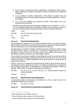 15
13. Los que incurran en conductas personales, profesionales o comerciales que puedan poner en
riesgo la estabilidad de la empresa que se proponen constituir o la seguridad de sus depositantes
o asegurados.
14. Los que participen en acciones, negociaciones o actos jurídicos de cualquier clase, que
contravengan las leyes o las sanas prácticas financieras o comerciales establecidas en el Perú o
en el extranjero.
15. Los que han sido inhabilitados para el ejercicio de cargos u oficios públicos, sea por una
infracción penal o administrativa.
Tratándose de una persona jurídica los impedimentos establecidos en los numerales 3, 4 , 9, 10, 11,
13 y 14 se considerarán respecto de sus accionistas mayoritarios, de los que ejercen su control, así
como de sus directores, gerentes y ejecutivos principales a la fecha de solicitud de autorización.
CONST. Art. 92.
LEY GRAL. Arts. 22, 25, 52, 81 (2), 92, 361 (6), 381.
C.C. Arts. 42, 43, 44.
C. DE C. Art.14.
Artículo 21º.- SOLICITUD DE ORGANIZACIÓN.
Las solicitudes para la organización de las empresas del sistema financiero y del sistema de seguros
deberán contener la información y requisitos de carácter formal que establezca la Superintendencia por
norma de carácter general, la misma que señalará el procedimiento a observarse.
Se deberá adjuntar a la solicitud el certificado de depósito de garantía constituido en cualquier empresa
del sistema financiero regida por la presente ley, a la orden de la Superintendencia por un monto
equivalente al cinco por ciento (5%) del capital mínimo. Dicho certificado será devuelto a los
organizadores, debidamente endosado en caso sea denegada la solicitud.
Una vez recibida la documentación completa, la Superintendencia la pondrá en conocimiento del Banco
Central cuando se trate de empresas precisadas en los incisos A, B y C del artículo 16°, así como en el
numeral 6 del artículo 17°. El Banco Central debe emitir su opinión dentro de los treinta (30) días de
recibido el oficio respectivo.14
Dentro de un plazo que no excederá de noventa (90) días de recibida la opinión del Banco Central, la
Superintendencia emitirá la resolución que autoriza o que deniega la organización de una empresa. En
caso se deniegue la organización, la Superintendencia, en la medida de lo practicable y a petición del
solicitante, deberá informar las razones de la denegación de dicha solicitud. 15
LEY GRAL. Arts. 19, 20, 23, 35, 42, 349 (1), 20ª Disp. F. y C., Glosario (resolución expedida con
criterio de conciencia).
L.O.B.C.R. Art. 24 (i).
Artículo 22º.- REQUISITOS PARA SER ORGANIZADOR. 16
Los organizadores deben cumplir requisitos de idoneidad técnica y moral y no estar incursos en los
impedimentos establecidos en el artículo 20°.
LEY GRAL. Arts. 19, 20, 21, 134 (2).
Artículo 23º.- CERTIFICADO DE AUTORIZACIÓN DE ORGANIZACIÓN.
14 Párrafo modificado por Ley N° 29985 del 16-01-2013
15 Párrafo modificado por Decreto Legislativo N° 1052 del 26-06-2008
16 Artículo modificado por Decreto Legislativo N° 1052 del 26-06-2008
 