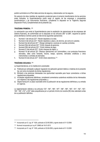 150
podrán suministrar en el Perú tales servicios de seguros y relacionados con los seguros.
Sin perjuicio de otras medidas de regulación prudencial para el comercio transfronterizo de los servicios
antes indicados, la Superintendencia podrá exigir el registro de las empresas o proveedores
transfronterizos y de instrumentos financieros, cumpliendo lo dispuesto en la Trigésimo Segunda
Disposición Final y Complementaria de la presente Ley.
TRIGÉSIMA PRIMERA :172
La autorización que emita la Superintendencia para la ampliación de operaciones de las empresas del
sistema financiero, de conformidad con lo dispuesto en los artículos 283° al 289°, requerirá la opinión
previa del Banco Central cuando se trate de las siguientes operaciones:
a. Numeral 1 del artículo 221°: Recibir depósitos a la vista;
b. Numeral 2 del artículo 221°: Recibir depósitos a plazo y de ahorros, así como en custodia;
c. Numeral 3a) del artículo 221°: Otorgar sobregiros o avances en cuentas corrientes;
d. Numeral 30a) del artículo 221°: Emitir cheques de gerencia;
e. Numeral 30b) del artículo 221°: Emitir órdenes de pago;
f. Numeral 31 del artículo 221°: Emitir cheques de viajero; y,
g. Numeral 16 del artículo 221: Efectuar operaciones con commodities y con productos financieros
derivados, tales como forwards, futuros, swaps, opciones, derivados crediticios u otros
instrumentos o contratos de derivados.
h. Numeral 42 del artículo 221°: Emitir dinero electrónico.173
TRIGÉSIMA SEGUNDA: 174
La Superintendencia, en la medida de lo practicable:
a) Publicará por anticipado cualquier regulación de aplicación general relativa a materias de la presente
ley; así como el propósito de dichas regulaciones.
b) Brindará a las personas interesadas una oportunidad razonable para hacer comentarios a dichas
regulaciones propuestas;
c) Al adoptar regulaciones definitivas, considerará comentarios sustantivos recibidos de los interesados
con respecto a las regulaciones propuestas; y,
d) Dejará transcurrir un plazo razonable entre la publicación de las regulaciones definitivas y su entrada
en vigencia.
La reglamentación referida a los artículos 133°, 184°, 186°, 187°, 188°, 189°, 190°, 191°, 192°, 193°,
194°, 196°, 212° y 233° debe prepublicarse por un período mínimo de noventa (90) días calendario antes
de su publicación definitiva.
172 Incorporado por D. Leg. N° 1028, publicado el 22-06-2008 y vigente desde el 01-12-2008.
173 Numeral incorporado por Ley N° 29985 del 16-01-2013
174 Incorporado por D. Leg. N° 1028, publicado el 22-06-2008 y vigente desde el 01-12-2008
 