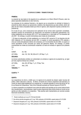 151
DISPOSICIONES TRANSITORIAS
PRIMERA:
La presente ley rige desde el día siguiente de su publicación en el Diario Oficial El Peruano, salvo los
plazos especiales establecidos en esta misma ley.
Las empresas de los sistemas financiero y de seguros que se encuentran en actividad al dictarse la
presente ley deben adecuar sus operaciones y estatuto a las disposiciones que esta contiene, dentro del
plazo de seis meses computados desde que entra en vigencia, salvo disposición expresa contenida en la
presente ley.
En el caso de que, como consecuencia de la aplicación de las normas sobre supervisión consolidada,
resultaran excesos de concentración de colocaciones, las empresas se adecuarán gradualmente a los
límites establecidos en los artículos 202º a 211º de la presente ley, a más tardar al 31 de diciembre del
año 2001. Sin embargo, no podrá incrementarse esos niveles de concentración.
175 El plazo de adecuación al límite establecido en el artículo 202º vencerá el 31 de diciembre del año
2003, debiendo al 31 de diciembre del año 2001, no superar un monto equivalente al 75% (setenta y
cinco por ciento) del patrimonio efectivo de la empresa y al 31 de diciembre del año 2002, no superar un
monto equivalente al 50% (cincuenta por ciento) del patrimonio efectivo. Sin embargo, no podrán
incrementarse los niveles de concentración existentes a la fecha de entrada en vigencia de la presente
Ley .
176
CONST. Art. 109.
LEY GRAL. Arts. 133, 138, 198, 202 al 211, 25ª Disp. F. y C.
SEGUNDA:
Los bonos subordinados emitidos con anterioridad a la entrada en vigencia de la presente ley, se rigen
por la ley vigente al tiempo de su emisión.
LEY GRAL. Arts. 233, 25ª Disp. F. y C. 3ª Disp. Tran.
L.M.V. Arts. 2, 86.
TERCERA: 177
CUARTA: 178
.
QUINTA:
Las cooperativas de ahorro y crédito que a la vigencia de la presente ley deseen captar recursos del
público, deben adecuarse a esta ley. Al efecto, el importe de la reserva cooperativa será abonado a la
cuenta de reserva legal establecida en la presente ley, no siéndole aplicable la norma del artículo 44º de
la Ley General de Cooperativas, Texto Único Ordenado aprobado por Decreto Supremo 074-90-TR.
La reserva cooperativa se considerará como parte del capital social aportado por los socios hasta la fecha
de la transformación, reconociéndose a éstos la parte proporcional sobre dichos fondos en función de los
aportes por ellos realizados a la cooperativa. Tales aportes serán representados por acciones sociales
libremente transferibles a terceros.
175 Párrafo modificado por la Ley N° 27102 del 05-05-99
176 Dos ultimos párrafos derogados por D. Leg. 1028, publicado el 22-06-2008 y vigente desde el 01-07-2009
177 Disposición derogada por D. Leg. 1028, publicado el 22-06-2008 y vigente desde el 01-07-2009
178 Disposición derogada por D. Leg. 1028, publicado el 22-06-2008 y vigente desde el 01-07-2009
 