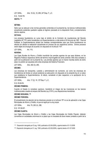152
LEY GRAL. Arts. 16 (A), 18, 289, 24ª Disp. F. y C.
D.S. 74-90-TR.
SEXTA: 179
SÉTIMA:
Salvo que se adecuen a las normas generales contenidas en la presente ley, los bancos multinacionales
actualmente existentes quedarán sujetas al régimen precisado en la disposición final y complementaria
décimo séptima.
OCTAVA:
Los procesos liquidatorios en curso bajo el ámbito de la Comisión de Liquidaciones del Decreto
Legislativo Nº 770, serán transferidos a la Superintendencia, a más tardar el 30 de junio de 1997. Para tal
finalidad, la Superintendencia dictará las medidas correspondientes para que dicha transferencia se
efectúe sin afectar la realización actualmente en proceso de sus respectivos activos. Dichos procesos
serán objeto de encargos de acuerdo a lo dispuesto en el artículo 115º.
LEY GRAL. Art. 115.
NOVENA:
Las Cajas Rurales de Ahorro y Crédito inscribirán las prendas agrarias de que sean titulares, en los
Registros Públicos respectivos dentro del término improrrogable de ciento ochenta (180) días contados a
partir de la publicación de la presente ley. Las prendas agrarias que no fueran inscritas dentro de dicho
plazo no podrán ser opuestas ante otras empresas del Sistema Financiero.
LEY GRAL. Arts. 282 (3), 285.
DÉCIMO:
Las empresas de transportes, custodia y administración de numerario, así como las empresas de
transferencia de fondos en actual existencia se adecuarán a lo dispuesto en la presente ley en un plazo
que establezca la Superintendencia. Al efecto, someterán el plan respectivo a la aprobación de la
Superintendencia.
LEY GRAL. Arts. 17 (2), 18, 12ª Disp. F. y C.
D.S. 05-94-IN.
DÉCIMO PRIMERA:
Cuando el Estado lo considere oportuno, transferirá el íntegro de las inversiones en los bancos
multinacionales creados al amparo del Decreto Ley 21915 y sus disposiciones transitorias.
DÉCIMO SEGUNDA: 180
DÉCIMO TERCERA:
El procedimiento de elección de los directores previsto en el artículo 79º no es de aplicación a las Cajas
Municipales de Ahorro y Crédito, el que se regirá por su ley propia.
LEY GRAL. Arts. 79, 282 (4), 286.
D.S. 157-90-EF.
DÉCIMO CUARTA:
Las Cajas Municipales de Ahorro y Crédito y las Cajas Municipales de Crédito Popular, deberán
convertirse en sociedades anónimas en un plazo que no excederá de doce meses contados a partir de la
179 Disposición derogada por D.Leg, 1028, publicado el 22-06-2008 y vigente desde el 01-12-2008
180 Disposición derogada por D. Leg. 1028, publicado el 22-06-2008 y vigente desde el 01-07-2009
 