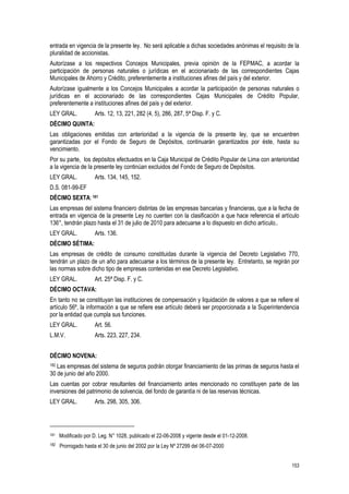 153
entrada en vigencia de la presente ley. No será aplicable a dichas sociedades anónimas el requisito de la
pluralidad de accionistas.
Autorízase a los respectivos Concejos Municipales, previa opinión de la FEPMAC, a acordar la
participación de personas naturales o jurídicas en el accionariado de las correspondientes Cajas
Municipales de Ahorro y Crédito, preferentemente a instituciones afines del país y del exterior.
Autorízase igualmente a los Concejos Municipales a acordar la participación de personas naturales o
jurídicas en el accionariado de las correspondientes Cajas Municipales de Crédito Popular,
preferentemente a instituciones afines del país y del exterior.
LEY GRAL. Arts. 12, 13, 221, 282 (4, 5), 286, 287, 5ª Disp. F. y C.
DÉCIMO QUINTA:
Las obligaciones emitidas con anterioridad a la vigencia de la presente ley, que se encuentren
garantizadas por el Fondo de Seguro de Depósitos, continuarán garantizados por éste, hasta su
vencimiento.
Por su parte, los depósitos efectuados en la Caja Municipal de Crédito Popular de Lima con anterioridad
a la vigencia de la presente ley continúan excluidos del Fondo de Seguro de Depósitos.
LEY GRAL. Arts. 134, 145, 152.
D.S. 081-99-EF
DÉCIMO SEXTA:181
Las empresas del sistema financiero distintas de las empresas bancarias y financieras, que a la fecha de
entrada en vigencia de la presente Ley no cuenten con la clasificación a que hace referencia el artículo
136°, tendrán plazo hasta el 31 de julio de 2010 para adecuarse a lo dispuesto en dicho artículo..
LEY GRAL. Arts. 136.
DÉCIMO SÉTIMA:
Las empresas de crédito de consumo constituidas durante la vigencia del Decreto Legislativo 770,
tendrán un plazo de un año para adecuarse a los términos de la presente ley. Entretanto, se regirán por
las normas sobre dicho tipo de empresas contenidas en ese Decreto Legislativo.
LEY GRAL. Art. 25ª Disp. F. y C.
DÉCIMO OCTAVA:
En tanto no se constituyan las instituciones de compensación y liquidación de valores a que se refiere el
artículo 56º, la información a que se refiere ese artículo deberá ser proporcionada a la Superintendencia
por la entidad que cumpla sus funciones.
LEY GRAL. Art. 56.
L.M.V. Arts. 223, 227, 234.
DÉCIMO NOVENA:
182 Las empresas del sistema de seguros podrán otorgar financiamiento de las primas de seguros hasta el
30 de junio del año 2000.
Las cuentas por cobrar resultantes del financiamiento antes mencionado no constituyen parte de las
inversiones del patrimonio de solvencia, del fondo de garantía ni de las reservas técnicas.
LEY GRAL. Arts. 298, 305, 306.
181 Modificado por D. Leg. N° 1028, publicado el 22-06-2008 y vigente desde el 01-12-2008.
182 Prorrogado hasta el 30 de junio del 2002 por la Ley Nº 27299 del 06-07-2000
 