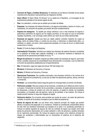 156
• Convenio de Pagos y Créditos Recíprocos: El celebrado por los Bancos Centrales de los países
miembros de la Asociación Latinoamericana de Integración (ALADI).
• Diario Oficial: El Diario Oficial “El Peruano” en la capital de la República, y el encargado de las
publicaciones judiciales en los demás lugares de ella.
• Días: Los calendario, a menos que se señale que se tratan de hábiles.
• Empresas: Las empresas del sistema financiero y de seguros autorizadas a operar en el país y sus
subsidiarias, con exclusión de aquellas que prestan servicios complementarios.
• Empresa de reaseguros: Es aquélla que otorga cobertura a una o más empresas de seguros o
patrimonios autónomos de seguros por los riesgos asumidos, en los casos en que se encuentren
capitales importantes, o así convenga a estos últimos por razón de sus límites operacionales.
• Empresas de seguros: Aquella que tiene por objeto celebrar contratos mediante los cuales se
obliga, dentro de ciertos límites y a cambio de una prima, a indemnizar un determinado daño, o a
satisfacer un capital, una renta u otras prestaciones pactadas, en el caso de ocurrir un determinado
suceso futuro e incierto.
• Fondo: El Fondo de Seguro de Depósitos.
• Intermediación Financiera: Actividad que realizan las empresas del sistema financiero consistente
en la captación de fondos bajo cualquier modalidad, y su colocación mediante la realización de
cualquiera de las operaciones permitidas en la Ley. 189
• Margen de solvencia: El respaldo marginal que deben poseer las empresas de seguros, para hacer
frente a posibles situaciones de siniestralidad futura técnicamente no previstas y que se determina
en función de parámetros establecidos por la Superintendencia.
• Mes: El Calendario, según las reglas del artículo 183º del Código Civil.
• Ministerio: El Ministerio de Economía y Finanzas.
• Ministro: El Ministro de Economía y Finanzas.
• Operaciones Financieras: Son aquéllas autorizadas a las empresas conforme a las normas de la
Sección Segunda de la presente ley, ya sea que se traten de operaciones pasivas, activas; servicios
o inversiones.
• Parientes: Los comprendidos hasta el segundo grado de consanguinidad y el primero de afinidad.
• Patrimonio contable: Recursos propios de las empresas, constituido por la diferencia entre el activo
y el pasivo. Comprende la inversión de los accionistas o asociados, el capital adicional (proveniente
de donaciones y primas de emisión) así como las reservas, el capital en trámite, los resultados
acumulados y el resultado neto del ejercicio, netos de las pérdidas, si las hubieren. No incluye el
capital suscrito mientras no haya sido integrado al capital.
• Patrimonio efectivo: Es el importe extra-contable que resulta de sumar o de restar del patrimonio
contable, el importe de los diversos conceptos a que se refiere la presente ley.
• Ramos de seguros de vida: Los que tienen como cobertura principal, los riesgos que puedan
afectar a la persona del asegurado en su existencia. También se considerarán comprendidos dentro
de este ramo los beneficios adicionales que basados en la salud o en accidentes personales se
incluyan en pólizas regulares de seguros de vida, los contratos de seguro que tengan como base
planes de pensiones relacionados con la edad, jubilación o retiro de personas y aquellos derivados
de los regímenes previsionales. No incluye los seguros que tengan como cobertura principal los
riesgos por accidentes y enfermedades que no comprendan la cobertura de la existencia del
asegurado.
189 Modificado por D. Leg. N° 1028, publicado el 22-06-2008 y vigente desde el 01-12-2008.
 