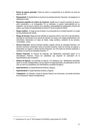 157
• Ramos de seguros generales: Todos los ramos no comprendidos en la definición de ramos de
seguros de vida.
• Representante: El representante en el país de una empresa bancaria, financiera y de reaseguros no
establecida en éste.
• Resolución expedida con criterio de conciencia: Aquélla que no requiere expresión de causa o
parte considerativa, y es inimpugnable. Por su naturaleza, no genera responsabilidad por su
expedición, que se hace en ejercicio de la potestad y responsabilidad de salvaguardar el ahorro del
público, que confiere al Superintendente el artículo 87º de la Constitución Política.
• Riesgo crediticio: El riesgo de que el deudor o la contra-parte de un contrato financiero no cumpla
con las condiciones del contrato.
• Riesgo de mercado: Riesgo de tener pérdidas en posiciones dentro y fuera de la hoja del balance,
derivadas de movimientos en los precios de mercado. Se incluye a los riesgos pertenecientes a los
instrumentos relacionados con tasas de interés, riesgo cambiario, cotización de las acciones,
“commodities”, y otros.
• Servicio Financiero: Servicio financiero significa cualquier servicio de naturaleza financiera. Los
servicios financieros comprenden todos los servicios bancarios, todos los servicios de seguros y
relacionados con seguros y demás servicios financieros, así como todos los servicios accesorios o
auxiliares a un servicio de naturaleza financiera. 190
• Sistema Financiero: El conjunto de empresas, que debidamente autorizadas operan en la
intermediación financiera. Incluye las subsidiarias que requieran de autorización de la
Superintendencia para constituirse
• Sistema de Seguros: Las empresas de seguros y de reaseguros que debidamente autorizadas
operan en el país, distinguiéndose a las que operan en riesgos generales y las dedicadas al ramo de
vida, así como sus subsidiarias y los intermediarios y auxiliares de seguros.
• Superintendencia: La Superintendencia de Banca y Seguros.
• Superintendente: El Superintendente de Banca y Seguros.
• Trabajadores: Los Gerentes, incluido el Gerente General, los funcionarios y los demás servidores
de una empresa en relación de dependencia.
190 Incorporado por D. Leg. N° 1028, publicado el 22-06-2008 y vigente desde el 01-12-2008.
 