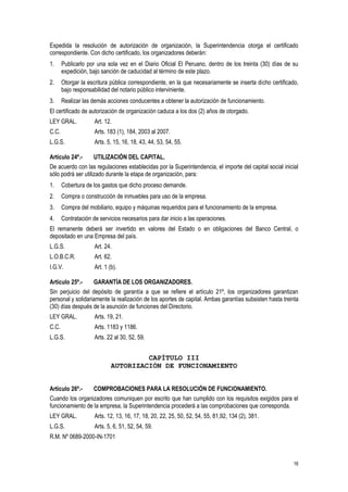 16
Expedida la resolución de autorización de organización, la Superintendencia otorga el certificado
correspondiente. Con dicho certificado, los organizadores deberán:
1. Publicarlo por una sola vez en el Diario Oficial El Peruano, dentro de los treinta (30) días de su
expedición, bajo sanción de caducidad al término de este plazo.
2. Otorgar la escritura pública correspondiente, en la que necesariamente se inserta dicho certificado,
bajo responsabilidad del notario público interviniente.
3. Realizar las demás acciones conducentes a obtener la autorización de funcionamiento.
El certificado de autorización de organización caduca a los dos (2) años de otorgado.
LEY GRAL. Art. 12.
C.C. Arts. 183 (1), 184, 2003 al 2007.
L.G.S. Arts. 5, 15, 16, 18, 43, 44, 53, 54, 55.
Artículo 24º.- UTILIZACIÓN DEL CAPITAL.
De acuerdo con las regulaciones establecidas por la Superintendencia, el importe del capital social inicial
sólo podrá ser utilizado durante la etapa de organización, para:
1. Cobertura de los gastos que dicho proceso demande.
2. Compra o construcción de inmuebles para uso de la empresa.
3. Compra del mobiliario, equipo y máquinas requeridos para el funcionamiento de la empresa.
4. Contratación de servicios necesarios para dar inicio a las operaciones.
El remanente deberá ser invertido en valores del Estado o en obligaciones del Banco Central, o
depositado en una Empresa del país.
L.G.S. Art. 24.
L.O.B.C.R. Art. 62.
I.G.V. Art. 1 (b).
Artículo 25º.- GARANTÍA DE LOS ORGANIZADORES.
Sin perjuicio del depósito de garantía a que se refiere el artículo 21º, los organizadores garantizan
personal y solidariamente la realización de los aportes de capital. Ambas garantías subsisten hasta treinta
(30) días después de la asunción de funciones del Directorio.
LEY GRAL. Arts. 19, 21.
C.C. Arts. 1183 y 1186.
L.G.S. Arts. 22 al 30, 52, 59.
CAPÍTULO III
AUTORIZACIÓN DE FUNCIONAMIENTO
Artículo 26º.- COMPROBACIONES PARA LA RESOLUCIÓN DE FUNCIONAMIENTO.
Cuando los organizadores comuniquen por escrito que han cumplido con los requisitos exigidos para el
funcionamiento de la empresa, la Superintendencia procederá a las comprobaciones que corresponda.
LEY GRAL. Arts. 12, 13, 16, 17, 18, 20, 22, 25, 50, 52, 54, 55, 81,92, 134 (2), 381.
L.G.S. Arts. 5, 6, 51, 52, 54, 59.
R.M. Nº 0689-2000-IN-1701
 