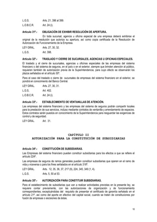 18
L.G.S. Arts. 21, 396 al 399.
L.O.B.C.R. Art. 24 (i).
Artículo 31º.- OBLIGACIÓN DE EXHIBIR RESOLUCIÓN DE APERTURA.
En toda sucursal, agencia u oficina especial de una empresa deberá exhibirse el
original de la resolución que autoriza su apertura, así como copia certificada de la Resolución de
Autorización de Funcionamiento de la Empresa.
LEY GRAL. Arts. 27, 30, 32.
L.G.S. Art. 398.
Artículo 32º.- TRASLADO Y CIERRE DE SUCURSALES, AGENCIAS U OFICINAS ESPECIALES.
El traslado y el cierre de sucursales, agencias u oficinas especiales de las empresas del sistema
financiero o del sistema de seguros, en el país o en el exterior, siempre que brinden atención al público,
requieren también de autorización previa de la Superintendencia, para cuyo efecto se observarán los
plazos señalados en el artículo 30º.
Para el caso del traslado o cierre de sucursales de empresas del sistema financiero en el exterior, se
pondrá en conocimiento del Banco Central.
LEY GRAL. Arts. 27, 30, 31.
L.G.S. Art. 402.
L.O.B.C.R. Art. 24 (i).
Artículo 33º.- ESTABLECIMIENTO DE VENTANILLAS DE ATENCIÓN.
Las empresas del sistema financiero y las empresas del sistema de seguros podrán compartir locales
para la prestación de sus servicios, incluso mediante contratos de ventanilla y arrendamiento de espacios.
Estos contratos serán puestos en conocimiento de la Superintendencia para resguardar las exigencias de
control y de seguridad.
LEY GRAL. Art. 31.
CAPÍTULO II
AUTORIZACIÓN PARA LA CONSTITUCIÓN DE SUBSIDIARIAS
Artículo 34º.- CONSTITUCIÓN DE SUBSIDIARIAS.
Las Empresas del sistema financiero pueden constituir subsidiarias para los efectos a que se refiere el
artículo 224º.
Las empresas de seguros de ramos generales pueden constituir subsidiarias que operen en el ramo de
vida y viceversa o para los fines señalados en el artículo 318º.
LEY GRAL. Arts. 12, 35, 36, 37, 217 (9), 224, 345, 349 (1, 4).
L.G.S. Arts. 5, 50 al 53.
Artículo 35º.- AUTORIZACIÓN PARA CONSTITUIR SUBSIDIARIAS.
Para el establecimiento de subsidiarias que van a realizar actividades previstas en la presente ley, se
requiere contar previamente, con las autorizaciones de organización y de funcionamiento
correspondientes; exceptuándolas del requisito de presentar el certificado de garantía señalado en el
artículo 21º, así como del aporte en efectivo del capital social, cuando se traten de constituciones por
fusión de empresas o escisiones de éstas.
 