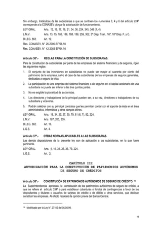 19
Sin embargo, tratándose de las subsidiarias a que se contraen los numerales 3, 4 y 6 del artículo 224º
corresponde a la CONASEV otorgar la autorización de funcionamiento.
LEY GRAL. Arts. 12, 16, 17, 18, 21, 34, 36, 224, 345, 349 (1, 4).
L.M.V. Arts. 13, 15, 185, 186, 188, 189, 259, 302, 3ª Disp. Tran., 16ª, 18ª Disp. F. y C.
D.LEG. 862. Art. 12.
Res. CONASEV. N° 26-2000-EF/94.10
Res. CONASEV. N° 42-2003-EF/94.10
Artículo 36º.- REGLAS PARA LA CONSTITUCIÓN DE SUBSIDIARIAS.
Para la constitución de subsidiarias por parte de las empresas del sistema financiero y de seguros, rigen
las siguientes reglas:
1. El conjunto de las inversiones en subsidiarias no puede ser mayor al cuarenta por ciento del
patrimonio de la empresa, salvo el caso de las subsidiarias de las empresas de seguros generales,
dedicadas a seguro de vida.
2. La participación de una empresa del sistema financiero o de seguros en el capital accionario de una
subsidiaria no puede ser inferior a las tres quintas partes.
3. No es exigible la pluralidad de accionistas.
4. Los directores y trabajadores de la principal pueden ser, a su vez, directores o trabajadores de su
subsidiaria y viceversa.
5. Podrán celebrar con su principal contratos que les permitan contar con el soporte de ésta en el área
administrativa, informática y otros campos afines.
LEY GRAL. Arts. 16, 34, 35, 37, 50, 79, 81 (6, 7), 92, 224.
L.M.V. Arts. 187, 263, 305.
D.LEG. 862. Art. 16.
L.G.S. Art. 4.
Artículo 37º.- OTRAS NORMAS APLICABLES A LAS SUBSIDIARIAS.
Las demás disposiciones de la presente ley son de aplicación a las subsidiarias, en lo que fuere
pertinente.
LEY GRAL. Arts. 4, 16, 34, 35, 36, 79, 224.
L.G.S. Art. 2.
CAPÍTULO III
AUTORIZACIÓN PARA LA CONSTITUCIÓN DE PATRIMONIOS AUTÓNOMOS
DE SEGURO DE CRÉDITOS
Artículo 38º.- CONSTITUCIÓN DE PATRIMONIOS AUTÓNOMOS DE SEGURO DE CRÉDITO. 18
La Superintendencia aprobará la constitución de los patrimonios autónomos de seguro de crédito, a
que se refiere el artículo 334º o para establecer coberturas o fondos de contingencias a favor de los
depositantes y titulares o usuarios de tarjetas de crédito o de débito u otros servicios, que decidan
constituir las empresas. Al efecto recabará la opinión previa del Banco Central.
18 Modificado por la Ley N° 27102 del 05.05.99.
 