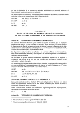 20
En caso de liquidación de la empresa que estuviere administrando un patrimonio autónomo, el
Superintendente puede designar a otra en sustitución.
Las regulaciones de los patrimonios autónomos y de sus operaciones de cobertura y contratos estarán
contenidas en las normas regulatorias que dicte la Superintendencia.
LEY GRAL. Arts. 349 (1), 334, 20ª Disp. F. y C.
L.O.B.C.R. Art. 24 (i).
C.P.C. Art. 65.
Ley 26827. Arts. 3, 4.
CAPÍTULO IV
AUTORIZACIÓN PARA EL ESTABLECIMIENTO DE EMPRESAS
DE LOS SISTEMAS FINANCIERO Y DE SEGUROS DEL EXTERIOR
Artículo 39º.- ESTABLECIMIENTO DE EMPRESAS DEL EXTERIOR. 19
Las empresas del sistema financiero y del sistema de seguros, del exterior, que se propongan
establecer en el país una sucursal que opere con el público, deben recabar la autorización previa de
la Superintendencia. Cuando se trate de empresas del sistema financiero, la Superintendencia debe
solicitar la opinión del Banco Central dentro del plazo a que se refiere el tercer párrafo del artículo 21º,
conforme al procedimiento que la Superintendencia señale.
Las disposiciones de la presente ley son aplicables a las sucursales señaladas en el párrafo anterior.
Ellas gozan de los mismos derechos y están sujetas a las mismas obligaciones que las empresas
nacionales de igual naturaleza.
Las sucursales no pueden entablar reclamaciones diplomáticas respecto de los negocios y
operaciones que efectúan en el país, sea que invoquen para ello derechos derivados de su
nacionalidad o cualquier otra razón.
Los acreedores domiciliados en el Perú tienen derecho preferente sobre los activos de la sucursal de
una empresa del sistema financiero o del sistema de seguros, del exterior, localizados en el Perú, en
caso de liquidación de dicha empresa o de su sucursal en el Perú.
CONST. Art. 63.
LEY GRAL. Arts. 5, 12, 19, 21, 22, 27, 349 (1), 20ª Disp. F. y C.
L.G.S. Arts. 21, 396, 403, 404, 406.
L.O.B.C.R. Art. 24 (i).
Artículo 39-a°.- DISPENSAS ESPECIALES A LAS SUCURSALES. 20
La sucursal establecida conforme al artículo 39° no está obligada a tener Directorio, pero deberá
contar con representante investido de las más amplias facultades para obligarla en todo lo
concerniente al desarrollo de sus actividades.
Dichas sucursales están facultadas para conducir sus negocios siguiendo sus propias prácticas,
siempre que no contravengan la normativa peruana.”
L.G.S. Art. 396.
Artículo 40º.- VERIFICACIÓN DE DOCUMENTACIÓN PRESENTADA.
19 Artículo modificado por Decreto Legislativo N° 1052 del 26-06-2008
20 Artículo incorporado por Decreto Legislativo N° 1052 del 26-06-2008
 