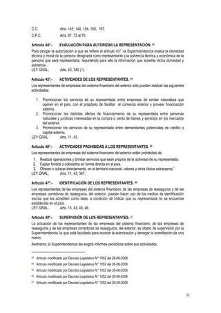 22
C.C. Arts. 145, 149, 154, 160, 167.
C.P.C. Arts. 67, 72 al 75.
Artículo 44º.- EVALUACIÓN PARA AUTORIZAR LA REPRESENTACIÓN. 23
Para otorgar la autorización a que se refiere el artículo 43°, la Superintendencia evalúa la idoneidad
técnica y moral de la persona designada como representante y la solvencia técnica y económica de la
persona que será representada, requiriendo para ello la información que acredite dicha idoneidad y
solvencia .
LEY GRAL. Arts. 43, 349 (1).
Artículo 45º.- ACTIVIDADES DE LOS REPRESENTANTES. 24
Los representantes de empresas del sistema financiero del exterior sólo pueden realizar las siguientes
actividades:
1. Promocionar los servicios de su representada entre empresas de similar naturaleza que
operen en el país, con el propósito de facilitar el comercio exterior y proveer financiación
externa.
2. Promocionar las distintas ofertas de financiamiento de su representada entre personas
naturales y jurídicas interesadas en la compra o venta de bienes y servicios en los mercados
del exterior.
3. Promocionar los servicios de su representada entre demandantes potenciales de crédito o
capital externo.
LEY GRAL. Arts. 11, 43.
Artículo 46º.- ACTIVIDADES PROHIBIDAS A LOS REPRESENTANTES. 25
Los representantes de empresas del sistema financiero del exterior están prohibidos de:
1. Realizar operaciones y brindar servicios que sean propios de la actividad de su representada.
2. Captar fondos o colocarlos en forma directa en el país.
3. Ofrecer o colocar directamente, en el territorio nacional, valores y otros títulos extranjeros.”
LEY GRAL. Arts. 11, 43, 347.
Artículo 47º.- IDENTIFICACIÓN DE LOS REPRESENTANTES. 26
Los representantes de las empresas del sistema financiero, de las empresas de reaseguros y de las
empresas corredoras de reaseguros, del exterior, pueden hacer uso de los medios de identificación
escrita que los acrediten como tales, a condición de indicar que su representada no se encuentra
establecida en el país.
LEY GRAL. Arts. 15, 43, 45, 46.
Artículo 48º.- SUPERVISIÓN DE LOS REPRESENTANTES. 27
La actuación de los representantes de las empresas del sistema financiero, de las empresas de
reaseguros y de las empresas corredoras de reaseguros, del exterior, es objeto de supervisión por la
Superintendencia, la que está facultada para revocar la autorización y denegar la acreditación de uno
nuevo.
Asimismo, la Superintendencia les exigirá informes periódicos sobre sus actividades.
23 Artículo modificado por Decreto Legislativo N° 1052 del 26-06-2008
24 Artículo modificado por Decreto Legislativo N° 1052 del 26-06-2008
25 Artículo modificado por Decreto Legislativo N° 1052 del 26-06-2008
26 Artículo modificado por Decreto Legislativo N° 1052 del 26-06-2008
27 Artículo modificado por Decreto Legislativo N° 1052 del 26-06-2008
 