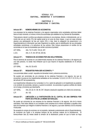 24
TÍTULO III
CAPITAL, RESERVAS Y DIVIDENDOS
CAPÍTULO I
ACCIONISTAS Y CAPITAL
Artículo 50º.- NÚMERO MÍNIMO DE ACCIONISTAS.
Las empresas de los sistemas financiero y de seguros organizadas como sociedades anónimas deben
tener en todo momento, el número mínimo de accionistas que establece la Ley General de Sociedades.
Toda persona natural o jurídica que adquiera acciones en una empresa, directa o indirectamente, por un
monto del uno por ciento (1%) del capital social en el curso de doce meses, o que con esas compras
alcance una participación de tres por ciento (3%) o más, tiene la obligación de proporcionar a la
Superintendencia la información que este Organismo le solicite, para la identificación de sus principales
actividades económicas y la estructura de sus activos. Esto incluye proporcionar el nombre de los
accionistas en el caso de sociedades que emiten acciones al portador.
LEY GRAL. Arts. 19, 51 al 60, 134 (2), 347.
L.G.S. Arts. 4, 51, 84, 407 (6), 423 (6).
Artículo 51º.- TENENCIA DE ACCIONES POR UNA SOLA PERSONA.
Para la tenencia de acciones en una determinada empresa de los sistemas financiero o de seguros por
una sola persona, no existe más limitación que la que impone el requisito establecido en el artículo
anterior.
LEY GRAL. Arts. 50, 52 al 55.
Artículo 52º.- REQUISITOS PARA SER ACCIONISTA. 29
Los accionistas deben cumplir requisitos de idoneidad moral y solvencia económica.
No pueden ser accionistas de una empresa de los sistemas financiero o de seguros, los que se
encuentren incursos en los impedimentos señalados en los numerales 1,2,3,4,5, 8, 9,10,11,12,13,14 y 15
del artículo 20º de la presente ley.
Los impedimentos indicados en los numerales 2 y 5 no serán de aplicación si el impedimento es posterior
a la condición de accionista, siempre y cuando la condición de accionista no genere conflicto de interés
con el cargo y funciones que desempeña.
LEY GRAL. Arts. 20, 22, 51, 58, 59, 347, Glosario (resolución expedida con criterio de conciencia).
C.P. Art. 102.
Artículo 53º.- LIMITACIÓN A LA PARTICIPACIÓN EN EL CAPITAL DE UNA EMPRESA POR
PARTE DE OTRA DE LA MISMA NATURALEZA.
No puede ser accionista de una empresa de los sistemas financiero o de seguros, otra de la misma
naturaleza. Para estos efectos no se considera como empresa de la misma naturaleza a aquellos otros
tipos de empresas que integran el sistema financiero o de seguros y que sean distintos al de la empresa
involucrada.
Se exceptúa la compra de acciones con el propósito, declarado juratoriamente ante la Superintendencia,
de incorporar por fusión a la empresa emisora de las acciones materia de la transferencia. Si
transcurriesen seis (6) meses desde la emisión de la declaración jurada sin que la fusión se haya
29 Artículo modificado por Decreto Legislativo N° 1052 del 26-06-2008
 