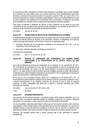 26
Si una persona jurídica, domiciliada en el Perú, fuese accionista en porcentaje mayor al antes señalado
en la empresa, sus socios deben contar con la previa autorización de la Superintendencia para ceder
derechos o acciones de esa persona jurídica en proporción superior al diez por ciento (10%). Si el
accionista fuese persona jurídica no domiciliado queda obligada a informar a la Superintendencia en caso
de que se produzca una modificación en la composición de su accionariado, en proporción que exceda
dicho porcentaje, con indicación de los nombres de los accionistas de esta última sociedad.
Pesa sobre la empresa la obligación de informar a dicho organismo en los casos en que tome
conocimiento de que una parte de sus acciones ha sido comprada por una sociedad no domiciliada, con
indicación de los nombres de los accionistas de esta última sociedad.
LEY GRAL. Arts. 56, 58, 59, 347.
Artículo 58º.- DENEGATORIA DE SOLICITUD DE TRANSFERENCIA DE ACCIONES.
El Superintendente denegará la autorización que se le solicite conforme al artículo anterior, si la persona
natural que pretenda adquirir las acciones o los accionistas, directores o trabajadores de la persona
jurídica que tenga igual propósito, se encontrasen incursos en los siguientes casos:
1. Estuviesen afectados por los impedimentos señalados en los artículos 20º, 52º y 53º, o por las
restricciones de los artículos 54º y 55º.
2. Estuviesen realizando actividades prohibidas por el artículo 11º.
La resolución es inimpugnable.
LEY GRAL. Arts. 11, 19, 20, 52 al 55, 57, 347.
Artículo 59º.- SANCIÓN AL COMPRADOR QUE TRANSGREDE LAS NORMAS SOBRE
LIMITACIONES A LA PARTICIPACIÓN EN EL CAPITAL SOCIAL DE UNA
EMPRESA.
En el caso de adquirirse las acciones con transgresión de lo dispuesto en los artículos 52º, 53º, 54º y
55º, el comprador es sancionado con una multa de monto equivalente al valor de las acciones que le
hubiesen sido transferidas. Sin perjuicio de ello, queda obligado a la venta en el plazo de treinta (30)
días y, si tal plazo venciere sin que la situación haya sido corregida, se duplica la multa. Adicionalmente,
el adquirente que hubiere infringido lo dispuesto en los artículos 54º y 55º no puede ejercer el derecho de
voto en las sesiones de la Junta General de Accionistas.
En el caso de que el accionista rehusara cumplir con lo establecido en los artículos 50º y 57º, la
Superintendencia podrá suspender el ejercicio de sus derechos como tal, incluyendo su derecho a voto y
a percibir participaciones en las utilidades. Asimismo, las acciones de que es titular el precitado
accionista, no serán computables para determinar el quórum y mayorías necesarias para Juntas
Generales de Accionistas.
LEY GRAL. Arts. 50, 52 al 55, 57, 347, 356 (1), 361.
L.G.S. Art. 95 (2).
Artículo 60º.- ACCIONES PREFERENTES.
Las empresas de los sistemas financiero o de seguros pueden emitir acciones preferentes, con o sin
derecho a voto. Las acciones preferentes pueden ser redimibles a plazo fijo, con derecho a dividendo
acumulativo o no acumulativo, y otras, según lo acuerde la Junta General de Accionistas.
En caso de pérdidas, éstas serán absorbidas en primer lugar por las acciones comunes y sólo cuando se
haya agotado el valor de estas últimas, serán absorbidas por las acciones preferentes. En caso que las
pérdidas reduzcan el valor del patrimonio contable en un tercio o más, las acciones sin derecho a voto
adquirirán ese derecho, salvo que se aumente el capital con suscripción de nuevas acciones comunes.
Asimismo, las empresas podrán emitir y colocar acciones bajo la par, observando el siguiente
procedimiento:
 