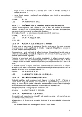27
1. Cargar el monto del descuento en su colocación a las cuentas de utilidades retenidas y/o de
reservas facultativas; o
2. Cargar el gasto financiero a resultados, lo que se hará en el mismo ejercicio en que se coloquen
dichos títulos.
LEY GRAL. Art. 184
L.G.S. Arts. 72, 88, 94, 96, 97, 100 (3).
Artículo 61º.- FUSIÓN Y ESCISIÓN DE EMPRESAS - DERECHO DE LOS DISIDENTES.
Acordada por las respectivas Juntas Generales la fusión de dos o más empresas de los sistemas
financiero o de seguros, los accionistas tienen derecho a vender sus acciones a la correspondiente
empresa conforme a las normas de la Ley General de Sociedades.
El mismo derecho asiste a los accionistas para el caso de la escisión de una empresa.
LEY GRAL. Arts. 12, 51, 53, 57.
L.G.S. Arts. 115 (7), 200 (4), 344 al 390.
LEY No. 26901.
Artículo 62º.- AUMENTO DE CAPITAL SOCIAL DE LA EMPRESA.
El capital social de una empresa de los sistemas financiero o de seguros sólo puede aumentarse
mediante aportes en efectivo, capitalización de utilidades, y reexpresión del capital como consecuencia
de ajustes integrales contables por inflación.
Excepcionalmente, y previa autorización de la Superintendencia, dicho capital social también podrá ser
aumentado mediante fusión, conversión de obligaciones de la empresa en acciones, y cualquier otra
modalidad que autorice este Organismo.
Tratándose del aumento por aporte de inmuebles, la autorización de la Superintendencia procederá
únicamente cuando se trate de aumentos del capital por encima del capital mínimo requerido en efectivo,
y hasta por un límite equivalente al setenticinco por ciento (75%) del patrimonio efectivo, a la fecha del
aporte.
En el caso de empresas de seguros, contando con la autorización de la Superintendencia, los aumentos
de capital a que se refiere el párrafo anterior pueden también tener lugar mediante aportes efectuados en
cualquiera de los otros activos previstos en el artículo 311º.
LEY GRAL. Arts. 14, 16, 17, 18, 71, 347.
L.G.S. Arts. 25, 26, 27, 74, 198, 201, 202, 204, 206, 213, 214.
Artículo 63º.- TRATAMIENTO DEL DÉFICIT DE CAPITAL.
El déficit de capital que resulte por aplicación de lo dispuesto en el artículo 16º, 17º y 18º deberá ser
cubierto durante el siguiente trimestre. Excepcionalmente, la Superintendencia puede conceder una
prórroga de noventa (90) días, para lo cual evalúa si la empresa ha sido conducida adecuadamente y si
ha efectuado esfuerzos razonables para cumplir con la obligación que recae sobre ella.
Dicha prórroga no puede ser otorgada por dos veces consecutivas.
LEY GRAL. Arts. 16, 17, 18, 62, 66, 71, 132 (3), 347.
Artículo 64º.- REDUCCIÓN DEL CAPITAL SOCIAL.
Con excepción de lo establecido en el artículo 69º, toda reducción del capital o de la reserva legal debe
ser autorizada por la Superintendencia.
Señaladamente, y sin perjuicio de la apreciación discrecional de la Superintendencia, no procede la
reducción:
1. Por el valor no cubierto de la reserva legal, con relación al capital mínimo.
 