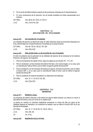 28
2. Por el monto del déficit existente respecto de las provisiones ordenadas por la Superintendencia.
3. Si, como consecuencia de la reducción, han de resultar excedidos los límites operacionales de la
empresa.
LEY GRAL. Arts. 66 (2), 69, 132 (2, 4), 185 (1).
L.G.S. Arts. 215 al 218, 220.
CAPÍTULO II
APLICACIÓN DE UTILIDADES
Artículo 65º.- APLICACIÓN DE UTILIDADES.
Las utilidades del ejercicio se determinan luego de haber efectuado todas las provisiones dispuestas por
la ley, determinadas por la Superintendencia o acordadas por la propia empresa.
LEY GRAL. Arts. 66, 132 (4), 185 (2), 187, 355.
L.G.S. Arts. 229 al 232.
Artículo 66º.- PRELACIÓN PARA LA APLICACIÓN DE LAS UTILIDADES.
El orden de prelación para la aplicación de las utilidades del ejercicio de las empresas de los sistemas
financiero y de seguros, es el siguiente:
1. Para la recomposición del capital mínimo, según lo exigido por los artículos 16º , 17º y 18º.
2. Para la constitución, por las empresas del sistema financiero, de la reserva legal o, en su caso, para
su reconstitución hasta el límite a que se refiere el segundo párrafo del artículo 69º.
3. Para la constitución, por las empresas del sistema de seguros, del fondo de garantía a que se refiere
el artículo 305º, o, en su caso, para su reconstitución hasta el límite a que se refiere el segundo
párrafo del artículo 69º.
4. Para la constitución de reservas facultativas o la distribución de dividendos.
LEY GRAL. Arts. 16, 17, 18, 63, 67, 68, 355.
L.G.S. Arts. 229 al 232.
CAPÍTULO III
RESERVAS
Artículo 67º.- RESERVA LEGAL.
Las empresas del sistema financiero y del sistema de seguros deben alcanzar una reserva no menor al
equivalente del treinta y cinco por ciento de su capital social.
La reserva en mención se constituye trasladando anualmente no menos del diez por ciento de las
utilidades después de impuestos y es sustitutoria de aquella a que se refiere el artículo 258º de la Ley
General de Sociedades.
LEY GRAL. Arts. 16, 17, 18, 68, 69, 70, 132 (2), 354 (1).
L.G.S. Arts. 229, 232.
I.R. Art. 37 (h).
Artículo 68º.- RESERVAS FACULTATIVAS.
 