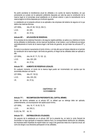 29
No podrá acordarse la transferencia anual de utilidades a la cuenta de reserva facultativa, sin que
previamente se cumpla con la aplicación preferente dispuesta por esta ley para la constitución de la
reserva legal en el porcentaje anual establecido en el artículo anterior o para la reconstitución de la
reserva legal en la forma dispuesta por el artículo siguiente.
Lo establecido por el presente artículo no es aplicable a las empresas del sistema de seguros en lo que
atañe a las reservas técnicas.
LEY GRAL. Arts. 67, 69, 132 (2), 354 (1).
L.G.S. Art. 229.
I.R. Art. 37 (h).
Artículo 69º.- APLICACIÓN DE RESERVAS.
Si la empresa de los sistemas financiero o de seguros registra pérdidas, se aplica a su cobertura el monto
de las utilidades no distribuidas y de las reservas facultativas, si las hubiere, y por la diferencia se reduce
automáticamente el monto de la reserva legal o del fondo de garantía, de que tratan los artículos 67º y
305º.
En tanto no se alcance nuevamente el monto mínimo, o el más alto que se hubiere obtenido en el período
de constitución de la reserva legal o del fondo de garantía, el íntegro de las utilidades debe ser aplicado a
ella.
LEY GRAL. Arts. 64, 67, 71, 73, 132 (2).
L.G.S. Arts. 220, 229.
I.R. Art. 37 (h).
Artículo 70º.- AUMENTO DE RESERVAS LEGALES.
En cualquier momento, el monto de la reserva legal puede ser incrementado con aportes que los
accionistas efectúen con ese fin.
LEY GRAL. Arts. 67, 132 (2).
L.G.S. Arts. 229, 232.
I.R. Art. 37 (h).
CAPÍTULO IV
DIVIDENDOS
Artículo 71º.- RECOMPOSICIÓN PREFERENTE DEL CAPITAL MÍNIMO.
Dentro del término señalado en el artículo 63º, la utilidad que se obtenga debe ser aplicada,
preferentemente, a la recomposición del capital social mínimo.
LEY GRAL. Arts. 16, 17, 18, 63, 72, 73.
L.G.S. Art. 230 (1).
D.LEG. No. 757. Art. 10.
Artículo 72º.- DISTRIBUCIÓN DE UTILIDADES.
Sin perjuicio de lo establecido en el artículo 355º de la presente ley, en tanto la Junta General de
Accionistas no haya aprobado el respectivo balance final y la correspondiente distribución de utilidades,
las empresas están impedidas de repartir éstas con cargo a las ganancias netas de un ejercicio anual, así
como de otorgar a sus directores participación en las utilidades.
 
