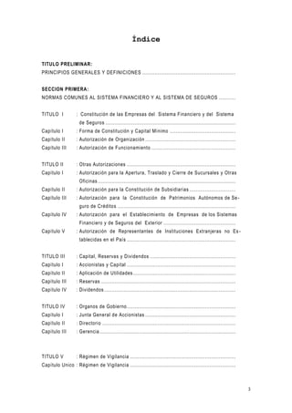 3
Índice
TITULO PRELIMINAR:
PRINCIPIOS GENERALES Y DEFINICIONES .............................................................
SECCION PRIMERA:
NORMAS COMUNES AL SISTEMA FINANCIERO Y AL SISTEMA DE SEGUROS ...........
TITULO I : Constitución de las Empresas del Sistema Financiero y del Sistema
de Seguros .....................................................................................
Capítulo I : Forma de Constitución y Capital Mínimo ...........................................
Capítulo II : Autorización de Organización ...........................................................
Capítulo III : Autorización de Funcionamiento .......................................................
TITULO II : Otras Autorizaciones .......................................................................
Capítulo I : Autorización para la Apertura, Traslado y Cierre de Sucursales y Otras
Oficinas ..........................................................................................
Capítulo II : Autorización para la Constitución de Subsidiarias ..............................
Capítulo III : Autorización para la Constitución de Patrimonios Autónomos de Se-
guro de Créditos .............................................................................
Capítulo IV : Autorización para el Establecimiento de Empresas de los Sistemas
Financiero y de Seguros del Exterior ...............................................
Capítulo V : Autorización de Representantes de Instituciones Extranjeras no Es-
tablecidas en el País .......................................................................
TITULO III : Capital, Reservas y Dividendos ........................................................
Capítulo I : Accionistas y Capital .......................................................................
Capítulo II : Aplicación de Utilidades...................................................................
Capítulo III : Reservas ........................................................................................
Capítulo IV : Dividendos......................................................................................
TITULO IV : Organos de Gobierno.......................................................................
Capítulo I : Junta General de Accionistas ...........................................................
Capítulo II : Directorio .......................................................................................
Capítulo III : Gerencia.........................................................................................
TITULO V : Régimen de Vigilancia .....................................................................
Capítulo Unico : Régimen de Vigilancia .....................................................................
 