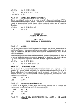 30
LEY GRAL. Arts. 73, 347, 354 (4), 355.
L.G.S. Arts. 40, 114 (1, 2), 177, 230 (3).
D.LEG. No. 757. Art. 10.
Artículo 73º.- RESPONSABILIDAD POR INCUMPLIMIENTO.
Quienes hayan adoptado los acuerdos por los que se transgreda lo dispuesto en los artículos 69º, 71º y
72º, responden solidariamente por el reintegro a la empresa de los importes indebidamente pagados, sin
perjuicio de la responsabilidad, también solidaria, que les corresponde conforme a la Ley General de
Sociedades.
LEY GRAL. Arts. 69, 71, 72, 356 (1), 361.
L.G.S. Arts. 40, 177.
TÍTULO IV
ÓRGANOS DE GOBIERNO
CAPÍTULO I
JUNTA GENERAL DE ACCIONISTAS
Artículo 74º.- QUÓRUM.
Para la celebración en primera convocatoria de las Juntas Generales de Accionistas de las empresas de
los sistemas financiero o de seguros, constituidas como sociedades anónimas, cualquiera que fuere su
objeto, no puede exigirse en el estatuto quórum de accionistas que representen más de las dos terceras
partes del capital social.
Tratándose de segunda convocatoria, deben estar presentes accionistas que representen no menos de
un tercio del capital social, siempre que no se trate de los temas que se menciona en el artículo 134º de la
Ley General de Sociedades, supuesto en el cual ha de observarse lo que dicha norma dispone.
LEY GRAL. Arts. 13, 75, 76, 106 (1).
L.G.S. Arts. 40, 111 al 120, 124, 125, 126.
Artículo 75º.- EXIGENCIA DE MAYORÍA.
Para la adopción de acuerdos en las Juntas Generales de Accionistas de las empresas, no puede
requerirse en el estatuto mayorías más altas que las señaladas en los artículos 133º y 134º de la Ley
General de Sociedades. Empero, para el caso de segunda convocatoria a que alude el primero de esos
numerales, el mínimo legal es el voto favorable de accionistas que representen, cuando menos, la cuarta
parte del capital social pagado.
LEY GRAL. Arts. 13, 74, 76.
L.G.S. Art. 127.
Artículo 76º.- REPRESENTANTE DE ACCIONISTAS.
El estatuto de las empresas no puede exigir que quien sea designado por un accionista para
representarlo en Junta General tenga también la calidad de accionista.
LEY GRAL. Arts. 13, 74.
L.G.S. Arts. 121, 122.
C.C. Art. 145.
Artículo 77º.- FACULTAD DEL SUPERINTENDENTE PARA ASISTIR A LAS JUNTAS
GENERALES.
 
