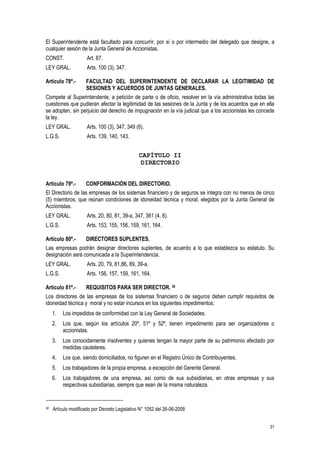 31
El Superintendente está facultado para concurrir, por sí o por intermedio del delegado que designe, a
cualquier sesión de la Junta General de Accionistas.
CONST. Art. 87.
LEY GRAL. Arts. 100 (3), 347.
Artículo 78º.- FACULTAD DEL SUPERINTENDENTE DE DECLARAR LA LEGITIMIDAD DE
SESIONES Y ACUERDOS DE JUNTAS GENERALES.
Compete al Superintendente, a petición de parte o de oficio, resolver en la vía administrativa todas las
cuestiones que pudieran afectar la legitimidad de las sesiones de la Junta y de los acuerdos que en ella
se adopten, sin perjuicio del derecho de impugnación en la vía judicial que a los accionistas les concede
la ley.
LEY GRAL. Arts. 100 (3), 347, 349 (6).
L.G.S. Arts. 139, 140, 143.
CAPÍTULO II
DIRECTORIO
Artículo 79º.- CONFORMACIÓN DEL DIRECTORIO.
El Directorio de las empresas de los sistemas financiero y de seguros se integra con no menos de cinco
(5) miembros, que reúnan condiciones de idoneidad técnica y moral, elegidos por la Junta General de
Accionistas.
LEY GRAL. Arts. 20, 80, 81, 39-a, 347, 361 (4, 6).
L.G.S. Arts. 153, 155, 156, 159, 161, 164.
Artículo 80º.- DIRECTORES SUPLENTES.
Las empresas podrán designar directores suplentes, de acuerdo a lo que establezca su estatuto. Su
designación será comunicada a la Superintendencia.
LEY GRAL. Arts. 20, 79, 81,86, 89, 39-a.
L.G.S. Arts. 156, 157, 159, 161, 164.
Artículo 81º.- REQUISITOS PARA SER DIRECTOR. 30
Los directores de las empresas de los sistemas financiero o de seguros deben cumplir requisitos de
idoneidad técnica y moral y no estar incursos en los siguientes impedimentos:
1. Los impedidos de conformidad con la Ley General de Sociedades.
2. Los que, según los artículos 20º, 51º y 52º, tienen impedimento para ser organizadores o
accionistas.
3. Los conocidamente insolventes y quienes tengan la mayor parte de su patrimonio afectado por
medidas cautelares.
4. Los que, siendo domiciliados, no figuren en el Registro Único de Contribuyentes.
5. Los trabajadores de la propia empresa, a excepción del Gerente General.
6. Los trabajadores de una empresa, así como de sus subsidiarias, en otras empresas y sus
respectivas subsidiarias, siempre que sean de la misma naturaleza.
30 Artículo modificado por Decreto Legislativo N° 1052 del 26-06-2008
 