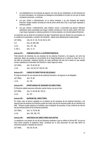 32
7. Los trabajadores de una empresa de seguros, así como de sus subsidiarias, en otra empresa de
la misma naturaleza o en empresas de reaseguros domiciliadas en el país con las que no exista
vinculación accionaria, y viceversa.
8. Los que, directa o indirectamente, en la misma empresa, o en otra empresa del sistema
financiero, tengan créditos vencidos por más de ciento veinte días (120), o que hayan ingresado a
cobranza judicial.
9. Los que, directa o indirectamente, sean titulares, socios o accionistas que ejerzan influencia
significativa sobre sociedades que tengan créditos vencidos por más de ciento veinte (120) días,
o que hayan ingresado a cobranza judicial en la misma empresa o en otra del sistema financiero.
La resolución que se emita por la existencia de algún impedimento para ser director de una empresa, en
la medida de lo practicable y a petición del solicitante, deberá estar debidamente fundamentada.”
LEY GRAL. Arts. 20, 51, 52, 79, 82, 88, 92, 381.
C.C. Arts. 44, 584, 585.
L.G.S. Arts. 161, 162.
C. DE C. Arts. 13, 14.
Artículo 82º.- COMUNICACIÓN A LA SUPERINTENDENCIA.
Toda elección de directores de una empresa de los sistemas financiero y de seguros, así como las
vacancias, deben ser puestas en conocimiento de la Superintendencia en un plazo no mayor de un (1)
día hábil de producidas, mediante remisión de copia certificada del acta de la sesión en que aquélla
conste, expedida por el secretario del Directorio o quien haga sus veces.
LEY GRAL. Arts. 79, 80, 89, 92.
L.G.S Arts. 134,153,157,158,161,162.
Artículo 83º.- CARGO DE DIRECTOR NO DELEGABLE.
El cargo de director de una empresa de los sistemas financiero o de seguros no es delegable.
LEY GRAL. Arts. 79, 80.
L.G.S. Art. 159.
Artículo 84º.- OPORTUNIDAD DE SESIONES DE DIRECTORIO.
El Directorio celebra sesiones ordinarias cuando menos una vez al mes.
LEY GRAL. Arts. 13, 85, 86, 89, 100 (3).
L.G.S. Art. 167.
Artículo 85º.- QUÓRUM DEL DIRECTORIO.
En ningún caso el quórum señalado en el estatuto de las empresas de los sistemas financiero o de
seguros para las sesiones de Directorio puede ser mayor que las dos terceras partes de los miembros de
éste. Tampoco puede exigirse en el estatuto, para la adopción de acuerdos, el voto conforme de más de
las dos terceras partes de los directores presentes.
LEY GRAL. Arts. 13, 79, 84, 86.
L.G.S. Arts. 168, 169, 170.
Artículo 86º.- ASISTENCIA DE DIRECTORES SUPLENTES.
La asistencia a una sesión de uno de los directores suplentes a que se refiere el artículo 80º, sin que se
haya hecho presente el respectivo titular, constituye por sí sola presunción de que éste último se
encuentra ausente o impedido de concurrir.
LEY GRAL. Arts. 80, 83, 85.
 