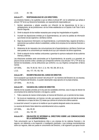 33
L.G.S. Art. 156.
Artículo 87º.- RESPONSABILIDAD DE LOS DIRECTORES.
Los directores titulares y los suplentes a que se refiere el artículo 80º, con la solidaridad que señala el
artículo 172º de la Ley General de Sociedades, son especialmente responsables por:
1. Aprobar operaciones y adoptar acuerdos con infracción de las disposiciones de la Ley y,
señaladamente, de las prohibiciones o de los límites establecidos en el Capítulo II del Título II de la
Sección Segunda.
2. Omitir la adopción de las medidas necesarias para corregir las irregularidades en la gestión.
3. Incumplir las disposiciones emitidas por la Superintendencia, así como los pedidos de información
que emanen de ese organismo o del Banco Central.
4. Dejar de proporcionar información a la Superintendencia, o suministrarla falsa, respecto de hechos u
operaciones que pudieran afectar la estabilidad y solidez de la empresa de los sistemas financiero o
de seguros.
5. Abstenerse de dar respuesta a las comunicaciones de la Superintendencia o del Banco Central que
sean puestas en su conocimiento por mandato de la Ley o por indicación de dichos organismos.
6. Omitir la adopción de las medidas conducentes a garantizar la oportuna realización de las auditorías
internas y externas.
Las infracciones anotadas serán sancionadas por la Superintendencia, de acuerdo a su gravedad, sin
perjuicio de las acciones civiles o penales que corresponda conforme a los artículos 173º y 174º de la Ley
General de Sociedades y de las atribuciones que conforme a su Ley Orgánica corresponden al Banco
Central.
LEY GRAL. Arts. 79, 80, 92, 134 (1, 2, 3), 164, 165, 356, 361 (4, 6).
L.G.S. Arts. 177, 178, 183, 184.
Artículo 88º.- INCOMPATIBILIDAD DEL CARGO DE DIRECTOR.
Con la excepción que resulta del numeral 5 del artículo 81º, los miembros del Directorio de una empresa,
salvo el Presidente del Directorio, no pueden desempeñar cargo ejecutivo en la propia empresa.
LEY GRAL. Art. 81 (5).
Artículo 89º.- VACANCIA DEL CARGO DE DIRECTOR.
Además de las causales previstas por la ley para las sociedades anónimas, vaca el cargo de director de
una empresa de los sistemas financiero o de seguros, cuando:
1. Falte a sesiones de manera ininterrumpida, sin licencia del Directorio, por un período de tres meses.
2. Se incurra en inasistencias, con licencia o sin ella, que superen la tercera parte del total de sesiones
celebradas en un lapso de doce (12) meses que culmine en la fecha de la última ausencia.
La causal del numeral 2 no opera en la medida en que el suplente designado asista a las sesiones.
La vacancia del director titular determina automáticamente la de su suplente.
LEY GRAL. Arts. 80, 82.
L.G.S. Arts. 156, 157.
Artículo 90º.- OBLIGACIÓN DE INFORMAR AL DIRECTORIO SOBRE LAS COMUNICACIONES
DE LA SUPERINTENDENCIA.
Toda comunicación que la Superintendencia dirija a una empresa de los sistemas financiero o de
seguros, con referencia a una inspección o investigación practicada, o que contenga recomendaciones
sobre sus negocios, debe ser puesta en conocimiento del Directorio, o del organismo que ejerza función
 