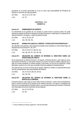 34
equivalente, en la primera oportunidad en la que se reúna, bajo responsabilidad del Presidente del
Directorio o funcionario de rango equivalente.
LEY GRAL. Arts. 87 (3, 5), 357, 359.
L.G.S. Art. 173.
CAPÍTULO III
GERENCIA
Artículo 91º.- NOMBRAMIENTO DE GERENTE.
El nombramiento de los gerentes de una empresa no puede recaer en persona jurídica. No puede
atribuirse la potestad de efectuar la designación de tales funcionarios a entidad ajena a la empresa de los
sistemas financiero o de seguros, u órgano de gobierno de ésta.
LEY GRAL. Arts. 81, 82, 92, 347.
L.G.S. Arts. 185, 186, 193.
Artículo 92º.- NORMAS APLICABLES AL GERENTE Y OTROS EJECUTIVOS PRINCIPALES 31
Son aplicables a los gerentes y otros ejecutivos principales de las empresas en cuanto hubiere lugar, las
disposiciones de los artículos 81º, 82º y 87º.”
LEY GRAL. Arts. 81, 82, 87, 91, 356, 361, 381.
L.G.S. Arts. 189, 190, 191, 194, 195, 196.
Artículo 93º.- OBLIGACIÓN DEL GERENTE DE INFORMAR AL DIRECTORIO SOBRE LAS
OPERACIONES DE CRÉDITO.
En las empresas de los sistemas financiero o de seguros, el Gerente General o quien haga sus veces,
debe informar al Directorio, en cada sesión ordinaria y por escrito, de todos los créditos y garantías que, a
partir de la sesión precedente, se hubiere otorgado a cada cliente, así como de las inversiones y ventas
efectuadas, cuando en uno y otro caso se excede el límite que establezca la Superintendencia.
Una copia del acta, en la que se informa de los excesos, deberá ser remitida a la Superintendencia para
los fines correspondientes, bajo responsabilidad del Directorio.
LEY GRAL. Arts. 87, 92, 94, 356, 361, 367 (6).
L.G.S. Arts. 189, 190.
Artículo 94º.- OBLIGACIÓN DEL GERENTE DE INFORMAR AL DIRECTORIO SOBRE LA
MARCHA DE LA EMPRESA.
El Gerente General o quien haga sus veces, debe informar al Directorio, cuando menos trimestralmente,
sobre la marcha económica de la empresa de los sistemas financiero o de seguros, contrastando ese
informe con el correspondiente al trimestre anterior y con las metas previstas para el período. El Directorio
será responsable del puntual cumplimiento de esta obligación.
LEY GRAL. Arts. 87, 92, 367 (6).
L.G.S. Art. 190.
31 Artículo modificado por Decreto Legislativo N° 1052 del 26-06-2008
 