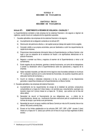 35
TITULO V
RÉGIMEN DE VIGILANCIA
CAPÍTULO ÚNICO
RÉGIMEN DE VIGILANCIA
Artículo 95º.- SOMETIMIENTO A RÉGIMEN DE VIGILANCIA - CAUSALES.32
La Superintendencia someterá a toda empresa de los sistemas financiero o de seguros a régimen de
vigilancia, cuando incurra en cualquiera de los siguientes supuestos:
1. Causales aplicables a las empresas de los sistemas financiero o de seguros:
a) Incumplimiento de la obligación contenida en el artículo 63º;
b) Disminución del patrimonio efectivo o del capital social por debajo del capital mínimo exigible;
c) Conceder crédito a sus propios accionistas, para ser destinados a cubrir los requerimientos de
capital de la empresa;
d) Proporcionar intencionalmente información falsa a la Superintendencia o al Banco Central, o dar
lugar a que se sospeche de la existencia de fraude o de significativas alteraciones en la
posición financiera;
e) Negarse a someter sus libros y negocios al examen de la Superintendencia o rehuir a tal
sometimiento;
f) Existir negativa de sus directores, gerentes o demás funcionarios, así como de los trabajadores
a prestar su declaración ante la Superintendencia sobre las operaciones y negocios de la
empresa;
g) Haber resultado imposible, por falta del mínimo legal de votos favorables señalado en el artículo
75º, la adopción oportuna por la Junta General de Accionistas, de acuerdos requeridos para la
adecuada marcha de la empresa; y,
h) Incurrir en notorias o reiteradas violaciones a la ley, a su estatuto o a las disposiciones
generales o específicas dictadas por la Superintendencia o el Banco Central.
2. Causales aplicables a las empresas del sistema financiero:
a) Incumplimiento de los requerimientos de encaje de la totalidad de períodos consecutivos
comprendidos en un lapso de 3 (tres) meses, o en períodos que, conjuntamente, supongan una
duración mayor de 5 (cinco) meses en un lapso de 12 (doce), que culmine con el mes del
último déficit;
b) Necesidad de recurrir al financiamiento de sus obligaciones que, a criterio de la
Superintendencia, denote una insuficiencia financiera estructural para el cumplimiento de las
normas de encaje o que tienda a ser permanente;
c) Necesidad de recurrir al apoyo crediticio del Banco Central por más de 90 (noventa) días en los
últimos 180 (ciento ochenta) días;
d) Exceso en los límites establecidos en los artículos 206º, 207º, 208º y 209º durante 3 (tres)
meses en un lapso de 12 (doce) que culmine con el mes en el que se haya registrado el último
exceso;
32 Modificado por la Ley Nº 27102 del 05-05-99
 