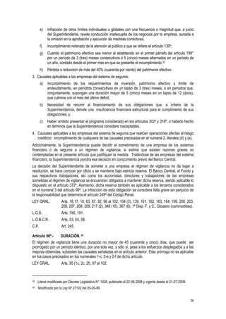 36
e) Infracción de otros límites individuales o globales con una frecuencia o magnitud que, a juicio
del Superintendente, revele conducción inadecuada de los negocios por la empresa, aunada a
la omisión en la aprobación y ejecución de medidas correctivas;
f) Incumplimiento reiterado de la atención al público a que se refiere el artículo 139º;
g) Cuando el patrimonio efectivo sea menor al establecido en el primer párrafo del artículo 199°
por un período de 3 (tres) meses consecutivos ó 5 (cinco) meses alternados en un período de
un año, contado desde el primer mes en que se presente el incumplimiento,33
h) Pérdida o reducción de más del 40% (cuarenta por ciento) del patrimonio efectivo.
3. Causales aplicables a las empresas del sistema de seguros:
a) Incumplimiento de los requerimientos de inversión, patrimonio efectivo y límite de
endeudamiento, en períodos consecutivos en un lapso de 3 (tres) meses, o en períodos que,
conjuntamente, supongan una duración mayor de 5 (cinco) meses en un lapso de 12 (doce),
que culmine con el mes del último déficit;
b) Necesidad de recurrir al financiamiento de sus obligaciones que, a criterio de la
Superintendencia, denote una insuficiencia financiera estructural para el cumplimiento de sus
obligaciones; y,
c) Haber omitido presentar el programa considerado en los artículos 302º y 316º, o haberlo hecho
en términos que la Superintendencia considere inaceptables.
4. Causales aplicables a las empresas del sistema de seguros que realicen operaciones afectas al riesgo
crediticio: incumplimiento de cualquiera de las causales precisadas en el numeral 2, literales (d) y (e).
Adicionalmente, la Superintendencia puede decidir el sometimiento de una empresa de los sistemas
financiero o de seguros a un régimen de vigilancia, si estima que existen razones graves no
contempladas en el presente artículo que justifiquen la medida. Tratándose de las empresas del sistema
financiero, la Superintendencia pondrá esa decisión en conocimiento previo del Banco Central.
La decisión del Superintendente de someter a una empresa al régimen de vigilancia no da lugar a
resolución, se hace conocer por oficio y se mantiene bajo estricta reserva. El Banco Central, el Fondo y
sus respectivos trabajadores, así como los accionistas, directores y trabajadores de las empresas
sometidas al régimen de vigilancia se encuentran obligados a mantener dicha reserva, siendo aplicable lo
dispuesto en el artículo 372º. Asimismo, dicha reserva también es aplicable a los terceros considerados
en el numeral 3 del artículo 99º. La infracción de esta obligación se considera falta grave sin perjuicio de
la responsabilidad que determina el artículo 249º del Código Penal.
LEY GRAL. Arts. 16,17, 18, 63, 87, 92, 96 al 102, 104 (3), 139, 161, 162, 163, 164, 199, 200, 203,
206, 207, 208, 209, 217 (2), 349 (16), 367 (6), 1ª Disp. F. y C., Glosario (commodities).
L.G.S. Arts. 190, 191.
L.O.B.C.R. Arts. 53, 54, 58.
C.P. Art. 245.
Artículo 96º.- DURACIÓN. 34
El régimen de vigilancia tiene una duración no mayor de 45 (cuarenta y cinco) días, que puede ser
prorrogado por un período idéntico, por una sola vez, y sólo si, pese a los esfuerzos desplegados y a las
mejoras obtenidas, subsisten las causales señaladas en el artículo anterior. Esta prórroga no es aplicable
en los casos precisados en los numerales 1-c, 2-e y 2-f de dicho artículo.
LEY GRAL. Arts. 95 (1c, 2c, 2f), 97 al 102.
33 Literal modificado por Decreto Legislativo N° 1028, publicado el 22-06-2008 y vigente desde el 01-07-2009.
34 Modificado por la Ley Nº 27102 del 05-05-99
 