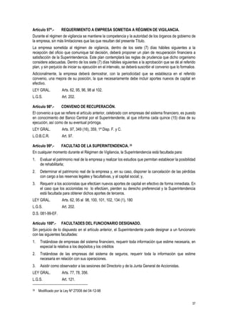 37
Artículo 97º.- REQUERIMIENTO A EMPRESA SOMETIDA A RÉGIMEN DE VIGILANCIA.
Durante el régimen de vigilancia se mantiene la competencia y la autoridad de los órganos de gobierno de
la empresa, sin más limitaciones que las que resultan del presente Título.
La empresa sometida al régimen de vigilancia, dentro de los siete (7) días hábiles siguientes a la
recepción del oficio que comunique tal decisión, deberá proponer un plan de recuperación financiera a
satisfacción de la Superintendencia. Este plan contemplará las reglas de prudencia que dicho organismo
considere adecuadas. Dentro de los siete (7) días hábiles siguientes a la aprobación que se dé al referido
plan, y sin perjuicio de iniciar su ejecución en el intervalo, se deberá suscribir el convenio que lo formalice.
Adicionalmente, la empresa deberá demostrar, con la periodicidad que se establezca en el referido
convenio, una mejora de su posición, la que necesariamente debe incluir aportes nuevos de capital en
efectivo.
LEY GRAL. Arts. 62, 95, 96, 98 al 102.
L.G.S. Art. 202.
Artículo 98º.- CONVENIO DE RECUPERACIÓN.
El convenio a que se refiere el artículo anterior, celebrado con empresas del sistema financiero, es puesto
en conocimiento del Banco Central por el Superintendente, al que informa cada quince (15) días de su
ejecución, así como de su eventual prórroga.
LEY GRAL. Arts. 97, 349 (16), 359, 1ª Disp. F. y C.
L.O.B.C.R. Art. 97.
Artículo 99º.- FACULTAD DE LA SUPERINTENDENCIA. 35
En cualquier momento durante el Régimen de Vigilancia, la Superintendencia está facultada para:
1. Evaluar el patrimonio real de la empresa y realizar los estudios que permitan establecer la posibilidad
de rehabilitarla;
2. Determinar el patrimonio real de la empresa y, en su caso, disponer la cancelación de las pérdidas
con cargo a las reservas legales y facultativas, y al capital social; y,
3. Requerir a los accionistas que efectúen nuevos aportes de capital en efectivo de forma inmediata. En
el caso que los accionistas no lo efectúen, pierden su derecho preferencial y la Superintendencia
está facultada para obtener dichos aportes de terceros.
LEY GRAL. Arts. 62, 95 al 98, 100, 101, 102, 134 (1), 180
L.G.S. Art. 202.
D.S. 081-99-EF.
Artículo 100º.- FACULTADES DEL FUNCIONARIO DESIGNADO.
Sin perjuicio de lo dispuesto en el artículo anterior, el Superintendente puede designar a un funcionario
con las siguientes facultades:
1. Tratándose de empresas del sistema financiero, requerir toda información que estime necesaria, en
especial la relativa a los depósitos y los créditos
2. Tratándose de las empresas del sistema de seguros, requerir toda la información que estime
necesaria en relación con sus operaciones.
3. Asistir como observador a las sesiones del Directorio y de la Junta General de Accionistas.
LEY GRAL. Arts. 77, 78, 356.
L.G.S. Art. 121.
35 Modificado por la Ley Nº 27008 del 04-12-98
 