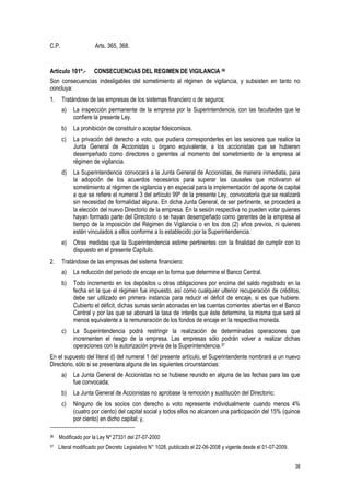 38
C.P. Arts. 365, 368.
Artículo 101º.- CONSECUENCIAS DEL REGIMEN DE VIGILANCIA 36
Son consecuencias indesligables del sometimiento al régimen de vigilancia, y subsisten en tanto no
concluya:
1. Tratándose de las empresas de los sistemas financiero o de seguros:
a) La inspección permanente de la empresa por la Superintendencia, con las facultades que le
confiere la presente Ley.
b) La prohibición de constituir o aceptar fideicomisos.
c) La privación del derecho a voto, que pudiera corresponderles en las sesiones que realice la
Junta General de Accionistas u órgano equivalente, a los accionistas que se hubieren
desempeñado como directores o gerentes al momento del sometimiento de la empresa al
régimen de vigilancia.
d) La Superintendencia convocará a la Junta General de Accionistas, de manera inmediata, para
la adopción de los acuerdos necesarios para superar las causales que motivaron el
sometimiento al régimen de vigilancia y en especial para la implementación del aporte de capital
a que se refiere el numeral 3 del artículo 99º de la presente Ley, convocatoria que se realizará
sin necesidad de formalidad alguna. En dicha Junta General, de ser pertinente, se procederá a
la elección del nuevo Directorio de la empresa. En la sesión respectiva no pueden votar quienes
hayan formado parte del Directorio o se hayan desempeñado como gerentes de la empresa al
tiempo de la imposición del Régimen de Vigilancia o en los dos (2) años previos, ni quienes
estén vinculados a ellos conforme a lo establecido por la Superintendencia.
e) Otras medidas que la Superintendencia estime pertinentes con la finalidad de cumplir con lo
dispuesto en el presente Capítulo.
2. Tratándose de las empresas del sistema financiero:
a) La reducción del período de encaje en la forma que determine el Banco Central.
b) Todo incremento en los depósitos u otras obligaciones por encima del saldo registrado en la
fecha en la que el régimen fue impuesto, así como cualquier ulterior recuperación de créditos,
debe ser utilizado en primera instancia para reducir el déficit de encaje, si es que hubiere.
Cubierto el déficit, dichas sumas serán abonadas en las cuentas corrientes abiertas en el Banco
Central y por las que se abonará la tasa de interés que éste determine, la misma que será al
menos equivalente a la remuneración de los fondos de encaje en la respectiva moneda.
c) La Superintendencia podrá restringir la realización de determinadas operaciones que
incrementen el riesgo de la empresa. Las empresas sólo podrán volver a realizar dichas
operaciones con la autorización previa de la Superintendencia.37
En el supuesto del literal d) del numeral 1 del presente artículo, el Superintendente nombrará a un nuevo
Directorio, sólo si se presentara alguna de las siguientes circunstancias:
a) La Junta General de Accionistas no se hubiese reunido en alguna de las fechas para las que
fue convocada;
b) La Junta General de Accionistas no aprobase la remoción y sustitución del Directorio;
c) Ninguno de los socios con derecho a voto represente individualmente cuando menos 4%
(cuatro por ciento) del capital social y todos ellos no alcancen una participación del 15% (quince
por ciento) en dicho capital; y,
36 Modificado por la Ley Nº 27331 del 27-07-2000
37 Literal modificado por Decreto Legislativo N° 1028, publicado el 22-06-2008 y vigente desde el 01-07-2009.
 