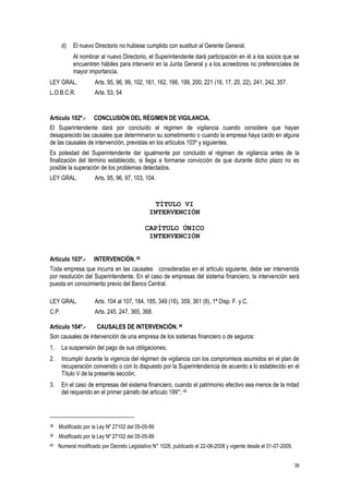 39
d) El nuevo Directorio no hubiese cumplido con sustituir al Gerente General.
Al nombrar al nuevo Directorio, el Superintendente dará participación en él a los socios que se
encuentren hábiles para intervenir en la Junta General y a los acreedores no preferenciales de
mayor importancia.
LEY GRAL. Arts. 95, 96, 99, 102, 161, 162, 166, 199, 200, 221 (16, 17, 20, 22), 241, 242, 357.
L.O.B.C.R. Arts. 53, 54
Artículo 102º.- CONCLUSIÓN DEL RÉGIMEN DE VIGILANCIA.
El Superintendente dará por concluido el régimen de vigilancia cuando considere que hayan
desaparecido las causales que determinaron su sometimiento o cuando la empresa haya caído en alguna
de las causales de intervención, previstas en los artículos 103º y siguientes.
Es potestad del Superintendente dar igualmente por concluido el régimen de vigilancia antes de la
finalización del término establecido, si llega a formarse convicción de que durante dicho plazo no es
posible la superación de los problemas detectados.
LEY GRAL. Arts. 95, 96, 97, 103, 104.
TÍTULO VI
INTERVENCIÓN
CAPÍTULO ÚNICO
INTERVENCIÓN
Artículo 103º.- INTERVENCIÓN. 38
Toda empresa que incurra en las causales consideradas en el artículo siguiente, debe ser intervenida
por resolución del Superintendente. En el caso de empresas del sistema financiero, la intervención será
puesta en conocimiento previo del Banco Central.
LEY GRAL. Arts. 104 al 107, 184, 185, 349 (16), 359, 361 (8), 1ª Disp. F. y C.
C.P. Arts. 245, 247, 365, 368.
Artículo 104º.- CAUSALES DE INTERVENCIÓN. 39
Son causales de intervención de una empresa de los sistemas financiero o de seguros:
1. La suspensión del pago de sus obligaciones;
2. Incumplir durante la vigencia del régimen de vigilancia con los compromisos asumidos en el plan de
recuperación convenido o con lo dispuesto por la Superintendencia de acuerdo a lo establecido en el
Título V de la presente sección;
3. En el caso de empresas del sistema financiero, cuando el patrimonio efectivo sea menos de la mitad
del requerido en el primer párrafo del artículo 199°; 40
38 Modificado por la Ley Nº 27102 del 05-05-99
39 Modificado por la Ley Nº 27102 del 05-05-99
40 Numeral modificado por Decreto Legislativo N° 1028, publicado el 22-06-2008 y vigente desde el 01-07-2009.
 