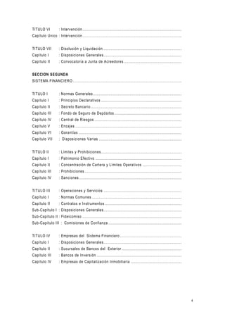 4
TITULO VI : Intervención ....................................................................................
Capítulo Unico : Intervención ....................................................................................
TITULO VII : Disolución y Liquidación ..................................................................
Capítulo I : Disposiciones Generales..................................................................
Capítulo II : Convocatoria a Junta de Acreedores .................................................
SECCION SEGUNDA
SISTEMA FINANCIERO ............................................................................................
TITULO I : Normas Generales...........................................................................
Capítulo I : Principios Declarativos ....................................................................
Capítulo II : Secreto Bancario .............................................................................
Capítulo III : Fondo de Seguro de Depósitos .........................................................
Capítulo IV : Central de Riesgos ..........................................................................
Capítulo V : Encajes ..........................................................................................
Capítulo VI : Garantías .......................................................................................
Capítulo VII : Disposiciones Varias ......................................................................
TITULO II : Límites y Prohibiciones ....................................................................
Capítulo I : Patrimonio Efectivo .........................................................................
Capítulo II : Concentración de Cartera y Límites Operativos .................................
Capítulo III : Prohibiciones ..................................................................................
Capítulo IV : Sanciones.......................................................................................
TITULO III : Operaciones y Servicios ..................................................................
Capítulo I : Normas Comunes ............................................................................
Capítulo II : Contratos e Instrumentos .................................................................
Sub-Capítulo I : Disposiciones Generales..................................................................
Sub-Capítulo II : Fideicomiso ....................................................................................
Sub-Capítulo III : Comisiones de Confianza ..............................................................
TITULO IV : Empresas del Sistema Financiero ....................................................
Capítulo I : Disposiciones Generales..................................................................
Capítulo II : Sucursales de Bancos del Exterior...................................................
Capítulo III : Bancos de Inversión ........................................................................
Capítulo IV : Empresas de Capitalización Inmobiliaria ...........................................
 