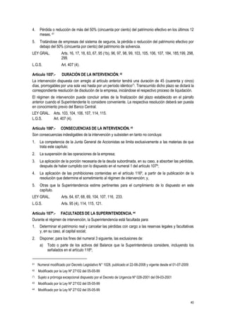 40
4. Pérdida o reducción de más del 50% (cincuenta por ciento) del patrimonio efectivo en los últimos 12
meses. 41
5. Tratándose de empresas del sistema de seguros, la pérdida o reducción del patrimonio efectivo por
debajo del 50% (cincuenta por ciento) del patrimonio de solvencia.
LEY GRAL. Arts. 16, 17, 18, 63, 67, 95 (1b), 96, 97, 98, 99, 103, 105, 106, 107, 184, 185,199, 298,
299.
L.G.S. Art. 407 (4).
Artículo 105º.- DURACIÓN DE LA INTERVENCIÓN.42
La intervención dispuesta con arreglo al artículo anterior tendrá una duración de 45 (cuarenta y cinco)
días, prorrogables por una sola vez hasta por un período idéntico(*). Transcurrido dicho plazo se dictará la
correspondiente resolución de disolución de la empresa, iniciándose el respectivo proceso de liquidación.
El régimen de intervención puede concluir antes de la finalización del plazo establecido en el párrafo
anterior cuando el Superintendente lo considere conveniente. La respectiva resolución deberá ser puesta
en conocimiento previo del Banco Central.
LEY GRAL. Arts. 103, 104, 106, 107, 114, 115.
L.G.S. Art. 407 (4).
Artículo 106º.- CONSECUENCIAS DE LA INTERVENCIÓN. 43
Son consecuencias indesligables de la intervención y subsisten en tanto no concluya:
1. La competencia de la Junta General de Accionistas se limita exclusivamente a las materias de que
trata este capítulo;
2. La suspensión de las operaciones de la empresa;
3. La aplicación de la porción necesaria de la deuda subordinada, en su caso, a absorber las pérdidas,
después de haber cumplido con lo dispuesto en el numeral 1 del artículo 107º;
4. La aplicación de las prohibiciones contenidas en el artículo 116º, a partir de la publicación de la
resolución que determine el sometimiento al régimen de intervención; y,
5. Otras que la Superintendencia estime pertinentes para el cumplimiento de lo dispuesto en este
capítulo.
LEY GRAL. Arts. 64, 67, 68, 69, 104, 107, 116, 233.
L.G.S. Arts. 95 (4), 114, 115, 121.
Artículo 107º.- FACULTADES DE LA SUPERINTENDENCIA. 44
Durante el régimen de intervención, la Superintendencia está facultada para:
1. Determinar el patrimonio real y cancelar las pérdidas con cargo a las reservas legales y facultativas
y, en su caso, al capital social;
2. Disponer, para los fines del numeral 3 siguiente, las exclusiones de:
a) Todo o parte de los activos del Balance que la Superintendencia considere, incluyendo los
señalados en el artículo 118º;
41 Numeral modificado por Decreto Legislativo N° 1028, publicado el 22-06-2008 y vigente desde el 01-07-2009
42 Modificado por la Ley Nº 27102 del 05-05-99
(*) Sujeto a prórroga excepcional dispuesto por el Decreto de Urgencia Nº 028-2001 del 09-03-2001
43 Modificado por la Ley Nº 27102 del 05-05-99
44 Modificado por la Ley Nº 27102 del 05-05-99
 