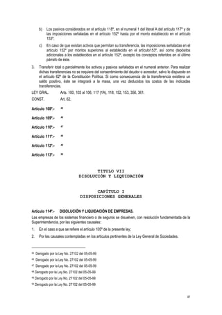 41
b) Los pasivos considerados en el artículo 118º, en el numeral 1 del literal A del artículo 117º y de
las imposiciones señaladas en el artículo 152º hasta por el monto establecido en el artículo
153º;
c) En caso de que existan activos que permitan su transferencia, las imposiciones señaladas en el
artículo 152º por montos superiores al establecido en el artículo153º, así como depósitos
adicionales a los establecidos en el artículo 152º, excepto los conceptos referidos en el último
párrafo de éste.
3. Transferir total o parcialmente los activos y pasivos señalados en el numeral anterior. Para realizar
dichas transferencias no se requiere del consentimiento del deudor o acreedor, salvo lo dispuesto en
el artículo 62º de la Constitución Política. Si como consecuencia de la transferencia existiera un
saldo positivo, éste se integrará a la masa, una vez deducidos los costos de las indicadas
transferencias.
LEY GRAL. Arts. 100, 103 al 106, 117 (1A), 118, 152, 153, 356, 361.
CONST. Art. 62.
Artículo 108º.- 45
Artículo 109º.- 46
Artículo 110º.- 47
Artículo 111º.- 48
Artículo 112º.- 49
Artículo 113º.- 50
TITULO VII
DISOLUCIÓN Y LIQUIDACIÓN
CAPÍTULO I
DISPOSICIONES GENERALES
Artículo 114º.- DISOLUCIÓN Y LIQUIDACIÓN DE EMPRESAS.
Las empresas de los sistemas financiero o de seguros se disuelven, con resolución fundamentada de la
Superintendencia, por las siguientes causales:
1. En el caso a que se refiere el artículo 105º de la presente ley;
2. Por las causales contempladas en los artículos pertinentes de la Ley General de Sociedades.
45 Derogado por la Ley No. 27102 del 05-05-99
46 Derogado por la Ley No. 27102 del 05-05-99
47 Derogado por la Ley No. 27102 del 05-05-99
48 Derogado por la Ley No. 27102 del 05-05-99
49 Derogado por la Ley No. 27102 del 05-05-99
50 Derogado por la Ley No. 27102 del 05-05-99
 