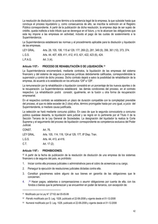 42
La resolución de disolución no pone término a la existencia legal de la empresa, la que subsiste hasta que
concluya el proceso liquidatorio y, como consecuencia de ello, se inscriba la extinción en el Registro
Público correspondiente. A partir de la publicación de dicha resolución, la empresa deja de ser sujeto de
crédito, queda inafecta a todo tributo que se devengue en el futuro, y no le alcanzan las obligaciones que
esta ley impone a las empresas en actividad, incluido el pago de las cuotas de sostenimiento a la
Superintendencia.
La Superintendencia establecerá las normas y el procedimiento aplicable para la disolución y liquidación
de las empresas.
LEY GRAL. Arts. 28, 105, 106, 115 al 129, 177, 269 (2), 281, 349 (9), 356, 361 (10), 373, 374.
L.G.S. Arts. 44, 407, 409, 411, 412, 413, 421, 422, 423 (6), 424.
L.P.A.G. Art. 3 (4).
Artículo 115º.- PROCESO DE REHABILITACIÓN O DE LIQUIDACIÓN. 51
La Superintendencia encomendará, mediante contratos, la liquidación de las empresas del sistema
financiero y del sistema de seguros a personas jurídicas debidamente calificadas, correspondiéndole la
supervisión y control de dicho proceso. Dicho contrato dejará a salvo la posibilidad de rehabilitación de la
empresa, de acuerdo a lo establecido en los artículos 124º a 129º.
La remuneración por la rehabilitación o liquidación consistirá en un porcentaje de los nuevos aportes o de
la recuperación. La Superintendencia establecerá las demás condiciones del proceso, en el contrato
respectivo. La rehabilitación podrá consistir, igualmente, en la fusión u otra forma de recuperación
empresarial.
En el respectivo contrato se establecerá un plazo de duración compatible con la complejidad previsible
del proceso, el que no debe exceder de 2 (dos) años, término prorrogable hasta por uno igual, a juicio del
Superintendente, si mediare causa justificada.
La selección se hará mediante concurso público. En caso de que la segunda convocatoria a concurso
público quedase desierta, la liquidación será judicial y se regirá en lo pertinente por el Título II de la
Sección Tercera de la Ley General de Sociedades. La designación del liquidador la realiza la Corte
Suprema y el seguimiento del proceso de liquidación correspondiente es competencia exclusiva del Poder
Judicial.
CONST. Art. 76.
LEY GRAL. Arts. 105, 114, 116, 124 al 129, 177, 8ª Disp. Tran.
L.G.S. Arts. 44, 413, al 416.
C.T. Art. 17 (2).
Artículo 116º.- PROHIBICIONES.
52 A partir de la fecha de publicación de la resolución de disolución de una empresa de los sistemas
financiero o de seguros del país, es prohibido:
1. Iniciar contra ella procesos judiciales o administrativos para el cobro de acreencias a su cargo.
2. Perseguir la ejecución de resoluciones judiciales dictadas contra ella.
3. Constituir gravámenes sobre alguno de sus bienes en garantía de las obligaciones que le
conciernen.
4. .53 Hacer pagos, adelantos o compensaciones o asumir obligaciones por cuenta de ella, con los
fondos o bienes que le pertenezcan y se encuentren en poder de terceros, con excepción de:
51 Modificado por la Ley N° 27102 del 05-05-99
52 Párrafo modificado por D. Leg. 1028, publicado el 22-06-2008 y vigente desde el 01-12-2008
53 Numeral modificado por D. Leg. 1028, publicado el 22-06-2008 y vigente desde el 01-12-2008
 