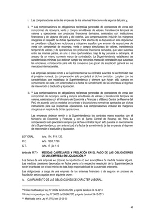 43
i. Las compensaciones entre las empresas de los sistemas financiero o de seguros del país; y,
ii. 54 Las compensaciones de obligaciones recíprocas generadas de operaciones de venta con
compromiso de recompra, venta y compra simultáneas de valores, transferencia temporal de
valores y operaciones con productos financieros derivados, celebradas con instituciones
financieras y de seguros del país y del exterior. Las compensaciones incluirán los márgenes
otorgados en respaldo de dichas operaciones. Para efectos de lo dispuesto en esta disposición
se consideran obligaciones recíprocas y márgenes aquellos que emanen de operaciones de
venta con compromiso de recompra, venta y compra simultáneas de valores, transferencia
temporal de valores y de operaciones con productos financieros derivados, que sean suscritos
entre las mismas partes, en una o más oportunidades, bajo la ley peruana o extranjera, al
amparo de un mismo convenio marco de contratación. La Superintendencia establecerá las
características mínimas que deberán cumplir los convenios marco de contratación que suscriban
las empresas, considerando para ello los convenios que gozan de aceptación general en los
mercados internacionales.
Las empresas deberán remitir a la Superintendencia los contratos suscritos de conformidad con
el presente numeral. La compensación solo procederá si dichos contratos cumplen con las
características que establezca la Superintendencia y siempre que hayan sido puestos en
conocimiento de esta, con anterioridad a la fecha de sometimiento de las empresas al régimen
de intervención o disolución y liquidación.
iii. 55 Las compensaciones de obligaciones recíprocas generadas de operaciones de venta con
compromiso de recompra, venta y compra simultáneas de valores y transferencia temporal de
valores, celebradas con el Ministerio de Economía y Finanzas o el Banco Central de Reserva del
Perú de acuerdo con los modelos de contrato y disposiciones normativas aprobados por dichas
instituciones para sus respectivas operaciones. Las compensaciones incluirán los márgenes
otorgados en respaldo de dichas operaciones.
Las empresas deberán remitir a la Superintendencia los contratos marco suscritos con el
Ministerio de Economía y Finanzas y con el Banco Central de Reserva del Perú. La
compensación solo procederá siempre que dichos contratos hayan sido puestos en conocimiento
de la Superintendencia, con anterioridad a la fecha de sometimiento de las empresas al régimen
de intervención o disolución y liquidación.
LEY GRAL. Arts. 114, 119, 120.
C.C. Arts. 1288, 1299.
C.T. Arts. 17 (2), 119
Artículo 117º.- MEDIDAS CAUTELARES Y PRELACIÓN EN EL PAGO DE LAS OBLIGACIONES
DE UNA EMPRESA EN LIQUIDACIÓN. 56
Los bienes de una empresa en proceso de liquidación no son susceptibles de medida cautelar alguna.
Las medidas cautelares decretadas en fecha previa a la respectiva resolución de la Superintendencia
serán levantadas por el solo mérito de ésta, bajo responsabilidad de la autoridad ordenante.
Las obligaciones a cargo de una empresa de los sistemas financiero o de seguros en proceso de
liquidación serán pagadas en el siguiente orden:
A. CUMPLIMIENTO DE LAS OBLIGACIONES DE CARÁCTER LABORAL.
54 Inciso modificado por Ley N° 30052 del 26-06-2013 y vigente desde el 24-12-2013.
55 Inciso incorporado por Ley N° 30052 del 26-06-2013 y vigente desde el 24-12-2013.
56 Modificado por la Ley Nº 27102 del 05-05-99
 