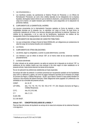 44
1. Las remuneraciones; y,
2. Los beneficios sociales, las aportaciones al Sistema Privado de Pensiones y a la Oficina de
Normalización Previsional, así como otros créditos laborales de los trabajadores de la empresa
liquidada, devengados hasta la fecha en que se declara la disolución, y las pensiones de jubilación a
cargo de la misma o el capital necesario para redimirlas o para asegurarlas con la adquisición de
pensiones vitalicias.
B. CUMPLIMIENTO DE LA GARANTÍA DEL AHORRO.
Los recursos provenientes de la intermediación financiera captados en forma de depósito u otras
modalidades previstas por la presente Ley, no atendidos con cargo al Fondo. De igual forma, la
contribución realizada por el Fondo y los recursos utilizados para efectivizar la cobertura. Asimismo, los
créditos de los asegurados, o en su caso de los beneficiarios. Igualmente, los créditos de los
reasegurados frente a los reaseguradores o de estos últimos frente a los primeros.
C. CUMPLIMIENTO DE OBLIGACIONES DE CARÁCTER TRIBUTARIO.
1. Los que correspondan al Seguro Social de Salud (ESSALUD), por obligaciones por prestaciones de
salud de cargo de la empresa disuelta como empleadora.
2. Los tributos.
D. CUMPLIMIENTO DE OTRAS OBLIGACIONES.
1. Las demás, según su antigüedad; y cuando no pueda determinarse, a prorrata.
2. Los intereses a que se refiere el artículo 120º, en el mismo orden de las acreencias reseñado
precedentemente.
3. La deuda subordinada.
El orden indicado es de carácter general y se aplica sin perjuicio de lo dispuesto en el artículo 118º. La
preferencia de los créditos implica que unos excluyen a los otros según el orden establecido en el
presente artículo, hasta donde alcancen los bienes de la empresa.
No son de aplicación las preferencias establecidas por leyes especiales.
Se excluye del orden de prelación, la comisión porcentual por recuperación pactada con los liquidadores
para cubrir su retribución y gastos, así como los pagos necesarios asumidos por la empresa con arreglo
al Convenio de Pagos y Créditos Recíprocos - ALADI, que el Banco Central no haya podido transferir en
cobranza a otra empresa del sistema financiero. Estas obligaciones serán pagadas con preferencia a las
señaladas en los numerales del presente artículo.
CONST. Art. 24, 87.
LEY GRAL. Arts. 114, 116, 118, 119, 120, 154 al 157, 177, 233, Glosario (Convenio de Pagos y
Créditos Recíprocos).
C.P.C. Arts. 612, 616, 648.
C.T. Arts. 3, 5, 6.
D.LEG. 856.
D.S. 081-99-EF.
Artículo 118º.- CONCEPTOS EXCLUIDOS DE LA MASA. 57
Para los fines del proceso de liquidación se excluye de la masa de la empresa de los sistemas financiero
o de seguros a:
57 Modificado por la Ley Nº 27331 del 27-07-2000
 