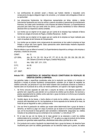 45
1. Las contribuciones de previsión social y tributos que hubiere retenido o recaudado como
consecuencia de alguna obligación legal o de convenios, y no hubiesen sido entregadas al titular en
su oportunidad.
2. Las colocaciones hipotecarias, las obligaciones representadas por letras, cédulas y demás
instrumentos hipotecarios así como los activos y pasivos vinculados a operaciones de arrendamiento
financiero, los cuales serán transferidos a otra empresa del sistema financiero. La Superintendencia
procurará para estos fines que exista entre los activos y pasivos transferidos la menor diferencia
absoluta entre sus respectivos valores contables.
3. Los montos que se originen en los pagos que por cuenta de la empresa haya realizado el Banco
Central con arreglo al Convenio de Pagos y Créditos Recíprocos - ALADI.
4. Los montos que se originen en los pagos que por cuenta de la empresa se hayan realizado para
cubrir el resultado de las Cámaras de Compensación.
5. Los montos que se originen como consecuencia de operaciones en las cuales la empresa se haya
limitado a actuar sólo como agente. Estas operaciones serán determinadas mediante disposición
emitida por la Superintendencia.
Para los efectos a que se refiere el numeral 2, la Superintendencia dispondrá su entrega a otra empresa o
empresas, a través de concursos.
CONST. Art. 12.
LEY GRAL. Arts. 38, 114, 122, 123, 154 al 157, 177, 221 (5, 35), 233, 235, 236, 238, 255, 281,
334, Glosario (Convenio de Pagos y Créditos Recíprocos).
C.C. Arts. 1206, 1207, 1211, 1215.
C.P.C. Art. 65.
C.T. Art. 5.
LEY 26827.
Artículo 119º.- SUBSISTENCIA DE GARANTÍAS REALES CONSTITUIDAS EN RESPALDO DE
CRÉDITOS CONTRA LA EMPRESA.
Las garantías reales o específicas constituidas antes de la resolución que declara a la empresa en
disolución e iniciado el proceso liquidatorio correspondiente, subsisten con el objeto de respaldar los
créditos contra ella. Las personas en cuyo favor éstas hubiesen sido constituidas conservan su derecho a
hacerse cobro con el producto de su venta, de manera preferente, con sujeción a las reglas siguientes:
1. Se forma concurso separado de cada bien o conjunto de bienes o de derechos gravados con
garantía real o específica, para atender con su producto los créditos que los afectan. Se reconoce y
gradúa separadamente los créditos contra cada bien o grupo de bienes en la forma que el presente
capítulo establece para ese fin.
2. Vendido alguno de los bienes, o hecho efectivo el monto de los créditos y valores gravados, su
producto será depositado por él o los liquidadores en forma separada de los demás de la masa, de
modo tal que se resguarde su valor y produzca renta.
3. Una vez firme la graduación de créditos que recaen sobre determinado bien o grupo de bienes o
derechos, se reserva su pago con cargo al producto que se alude en el numeral precedente hasta
que, con los recursosde la masa general, sean cancelados o debidamente asegurados los créditos
incluidos en las prelaciones que se contempla en los numerales 1 y 2 del artículo 117º.
4. En el caso de que con los bienes de la masa general no se alcanzare a cubrir los créditos
preferenciales de los numerales 1 y 2 del artículo 117º, se aplica a su pago el producto de los bienes
gravados con garantías reales específicas, afectándose todos ellos a prorrata de su valor.
5. Si el producto de la venta o liquidación de determinado bien o grupo de bienes o de derechos fuere
insuficiente para cubrir los créditos garantizados con los derechos reales que lo gravan, los saldos
 