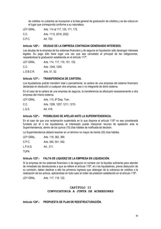 46
de créditos no cubiertos se incorporan a la lista general de graduación de créditos y se les coloca en
el lugar que corresponda conforme a su naturaleza.
LEY GRAL. Arts. 114 al 117, 120, 171, 172.
C.C. Arts. 1112, 2016, 2022.
C.P.C. Art. 720.
Artículo 120º.- DEUDAS DE LA EMPRESA CONTINÚAN GENERANDO INTERESES.
Las deudas de la empresa de los sistemas financiero y de seguros en liquidación sólo devengan intereses
legales. Su pago sólo tiene lugar una vez que sea cancelado el principal de las obligaciones,
respetándose la graduación establecida en el artículo 117º.
LEY GRAL. Arts. 114, 117, 119, 151, 152.
C.C. Arts. 1244, 1245.
L.O.B.C.R. Arts. 51, 52.
Artículo 121º.- TRANSFERENCIA DE CARTERA.
Los liquidadores podrán transferir total o parcialmente, la cartera de una empresa del sistema financiero
declarada en disolución a cualquier otra empresa, sea o no integrante de dicho sistema.
En el caso de la cartera de una empresa de seguros, la transferencia se efectuará necesariamente a otra
empresa del mismo sistema.
LEY GRAL. Arts. 115, 8ª Disp. Tran.
C.C. Arts. 1206, 1207, 1211, 1215.
L.G.S. Art. 416.
Artículo 122º.- POSIBILIDAD DE APELAR ANTE LA SUPERINTENDENCIA.
En el caso de que una reclamación sustentada en lo que dispone el artículo 118º no sea considerada
fundada por él o los liquidadores, el interesado puede interponer recurso de apelación ante la
Superintendencia, dentro de los quince (15) días hábiles de notificada tal decisión.
La Superintendencia deberá resolver en un término no mayor de treinta (30) días hábiles.
LEY GRAL. Arts. 118, 362, 369.
C.P.C. Arts. 540, 541, 542.
L.P.A.G. Art.. 211.
TUPA
Artículo 123º.- FALTA DE LIQUIDEZ DE LA EMPRESA EN LIQUIDACIÓN.
Si la empresa de los sistemas financiero o de seguros no contare con la liquidez suficiente para atender
de inmediato las devoluciones a que se refiere el artículo 118º, el o los liquidadores, previa deducción de
su comisión, deben destinar a ello los primeros ingresos que obtengan de la cobranza de créditos o la
realización de los activos, aplicándose en todo caso el orden de prelación establecido en el artículo 118º.
LEY GRAL. Arts. 117, 118, 122.
CAPÍTULO II
CONVOCATORIA A JUNTA DE ACREEDORES
Artículo 124º.- PROPUESTA DE PLAN DE REESTRUCTURACIÓN.
 