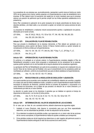 47
Los acreedores de una empresa que, acumulativamente, representen cuando menos el treinta por ciento
(30%) de los pasivos de la misma, podrán presentar a la Superintendencia un plan de rehabilitación de la
empresa. El Plan deberá incluir la suscripción del capital por el monto necesario para que la empresa
alcance una posición de patrimonio que le permita cumplir con los límites operativos establecidos en la
presente ley.
Dicho Plan considerará la aplicación de la parte necesaria de la deuda subordinada de diverso tipo a
absorber pérdidas; y de haber saldo, a su conversión a capital, con emisión de nuevas acciones de serie
distinta.
La propuesta de rehabilitación a realizarse incluirá exclusivamente aportes o capitalización de pasivos,
efectuados por el sector privado.
LEY GRAL. Arts. 97, 99 (2), 106 (3), 115, 125 al 129, 177, 184, 185, 198, 199, 200, 203.
L.G.S. Arts. 202, 203, 204, 208, 214.
Artículo 125º.- EVALUACIÓN DEL PLAN DE REHABILITACIÓN.
Para que proceda la rehabilitación de la empresa intervenida, el Plan deberá ser aprobado por la
Superintendencia, previa opinión del Banco Central. El Banco Central emitirá su opinión tomando en
consideración el informe emitido por la Superintendencia.
LEY GRAL. Arts.115, 124, 126, 127, 177, 349 (16), 359, 1ª Disp. F. y C., 20ª Disp. F. y C.
L.O.B.C.R. Arts. 24 (i, j), 97.
Artículo 126º.- APROBACIÓN DEL PLAN DE REHABILITACIÓN.
Si conforme a lo señalado en el artículo anterior, la Superintendencia considera elegible el Plan de
Rehabilitación procederá a poner dicha propuesta a consideración de los acreedores de la empresa,
quienes podrán aprobarlo con el voto favorable de la mayoría absoluta de los acreedores registrados.
La aprobación del Plan de Rehabilitación por parte de los acreedores no requiere de la realización de una
reunión física de los mismos para tal finalidad, sino que el consentimiento de los acreedores podrá ser
manifestado por adhesión, conforme al procedimiento que para el efecto establezca la Superintendencia.
LEY GRAL. Arts. 115, 124, 125 127, 129, 177, 349 (9).
Artículo 127º.- REVOCATORIA DE LA RESOLUCIÓN DE DISOLUCIÓN Y LIQUIDACIÓN.
Los nuevos aportes que se acuerden como resultado de la rehabilitación deberán ser suscritos y pagados
en el plazo que para tal efecto establezca el plan, cumplido lo cual la Superintendencia expide resolución
revocando la resolución de disolución, poniendo término al proceso de liquidación y convocando a la
Junta General de Accionistas, con el objeto de que proceda a la elección de un nuevo Directorio y al
nombramiento por éste de un nuevo Gerente.
La elección no puede recaer en los directores ni gerentes que se hallaban en ejercicio al tiempo de
disponerse la intervención, o en los dos (2) años previos.
LEY GRAL. Arts. 74, 75, 79, 81 (2), 82, 91, 92, 114, 115, 124, 125, 126 al 129, 177.
L.G.S. Arts. 126, 127, 153, 161, 185.
Artículo 128º.- DETERMINACIÓN DEL VALOR DE ADQUISICIÓN DE LAS ACCIONES.
En el caso que se trate de una sociedad anónima, deberán observarse las siguientes reglas:
1. Instalado el nuevo Directorio, éste dispone lo conveniente para que una firma especializada
determine, una vez absorbidas las pérdidas, el valor de adquisición de las acciones.
2. Si se detectara la existencia de pérdidas ocultas, que repercuten en un menor valor de las acciones
de los nuevos suscriptores, la Superintendencia realiza los ajustes contables que corresponda.
3. Si las pérdidas ocultas son de tal magnitud que determinan un valor negativo del patrimonio social, la
Superintendencia declara extinguido el valor de las acciones de la serie común.
 