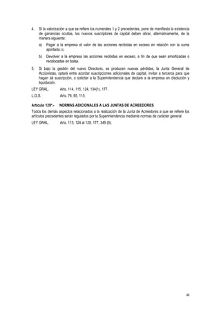 48
4. Si la valorización a que se refiere los numerales 1 y 2 precedentes, pone de manifiesto la existencia
de ganancias ocultas, los nuevos suscriptores de capital deben obrar, alternativamente, de la
manera siguiente:
a) Pagar a la empresa el valor de las acciones recibidas en exceso en relación con la suma
aportada; o,
b) Devolver a la empresa las acciones recibidas en exceso, a fin de que sean amortizadas o
recolocadas en bolsa.
5. Si bajo la gestión del nuevo Directorio, se producen nuevas pérdidas, la Junta General de
Accionistas, optará entre acordar suscripciones adicionales de capital, invitar a terceros para que
hagan tal suscripción, o solicitar a la Superintendencia que declare a la empresa en disolución y
liquidación.
LEY GRAL. Arts. 114, 115, 124, 134(1), 177.
L.G.S. Arts. 76, 85, 115.
Artículo 129º.- NORMAS ADICIONALES A LAS JUNTAS DE ACREEDORES
Todos los demás aspectos relacionados a la realización de la Junta de Acreedores a que se refiere los
artículos precedentes serán regulados por la Superintendencia mediante normas de carácter general.
LEY GRAL. Arts. 115, 124 al 128, 177, 349 (9).
 