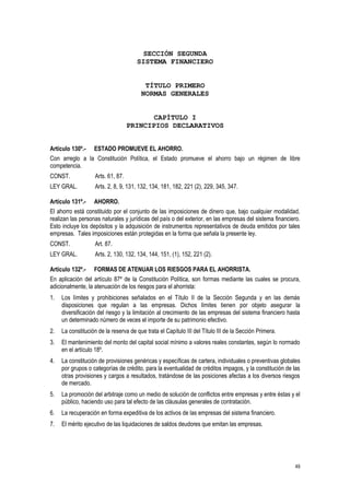 49
SECCIÓN SEGUNDA
SISTEMA FINANCIERO
TÍTULO PRIMERO
NORMAS GENERALES
CAPÍTULO I
PRINCIPIOS DECLARATIVOS
Artículo 130º.- ESTADO PROMUEVE EL AHORRO.
Con arreglo a la Constitución Política, el Estado promueve el ahorro bajo un régimen de libre
competencia.
CONST. Arts. 61, 87.
LEY GRAL. Arts. 2, 8, 9, 131, 132, 134, 181, 182, 221 (2), 229, 345, 347.
Artículo 131º.- AHORRO.
El ahorro está constituido por el conjunto de las imposiciones de dinero que, bajo cualquier modalidad,
realizan las personas naturales y jurídicas del país o del exterior, en las empresas del sistema financiero.
Esto incluye los depósitos y la adquisición de instrumentos representativos de deuda emitidos por tales
empresas. Tales imposiciones están protegidas en la forma que señala la presente ley.
CONST. Art. 87.
LEY GRAL. Arts. 2, 130, 132, 134, 144, 151, (1), 152, 221 (2).
Artículo 132º.- FORMAS DE ATENUAR LOS RIESGOS PARA EL AHORRISTA.
En aplicación del artículo 87º de la Constitución Política, son formas mediante las cuales se procura,
adicionalmente, la atenuación de los riesgos para el ahorrista:
1. Los límites y prohibiciones señalados en el Título II de la Sección Segunda y en las demás
disposiciones que regulan a las empresas. Dichos límites tienen por objeto asegurar la
diversificación del riesgo y la limitación al crecimiento de las empresas del sistema financiero hasta
un determinado número de veces el importe de su patrimonio efectivo.
2. La constitución de la reserva de que trata el Capítulo III del Título III de la Sección Primera.
3. El mantenimiento del monto del capital social mínimo a valores reales constantes, según lo normado
en el artículo 18º.
4. La constitución de provisiones genéricas y específicas de cartera, individuales o preventivas globales
por grupos o categorías de crédito, para la eventualidad de créditos impagos, y la constitución de las
otras provisiones y cargos a resultados, tratándose de las posiciones afectas a los diversos riesgos
de mercado.
5. La promoción del arbitraje como un medio de solución de conflictos entre empresas y entre éstas y el
público, haciendo uso para tal efecto de las cláusulas generales de contratación.
6. La recuperación en forma expeditiva de los activos de las empresas del sistema financiero.
7. El mérito ejecutivo de las liquidaciones de saldos deudores que emitan las empresas.
 