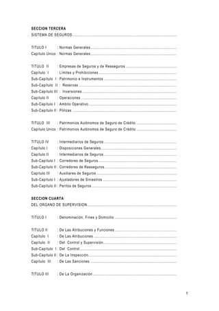 5
SECCION TERCERA
SISTEMA DE SEGUROS...........................................................................................
TITULO I : Normas Generales...........................................................................
Capítulo Unico : Normas Generales...........................................................................
TITULO II : Empresas de Seguros y de Reaseguros ............................................
Capítulo I : Límites y Prohibiciones ....................................................................
Sub-Capítulo I : Patrimonio e Instrumentos ...............................................................
Sub-Capítulo II : Reservas .....................................................................................
Sub-Capítulo III : Inversiones ..................................................................................
Capítulo II : Operaciones ...................................................................................
Sub-Capítulo I : Ambito Operativo.............................................................................
Sub-Capítulo II : Pólizas ...........................................................................................
TITULO III : Patrimonios Autónomos de Seguro de Crédito ...................................
Capítulo Unico : Patrimonios Autónomos de Seguro de Crédito ...................................
TITULO IV : Intermediarios de Seguros ...............................................................
Capítulo I : Disposiciones Generales..................................................................
Capítulo II : Intermediarios de Seguros ...............................................................
Sub-Capítulo I : Corredores de Seguros ....................................................................
Sub-Capítulo II : Corredores de Reaseguros...............................................................
Capítulo III : Auxiliares de Seguros ......................................................................
Sub-Capítulo I : Ajustadores de Siniestros ................................................................
Sub-Capítulo II : Peritos de Seguros ..........................................................................
SECCION CUARTA
DEL ORGANO DE SUPERVISION..............................................................................
TITULO I : Denominación, Fines y Domicilio ......................................................
TITULO II : De Las Atribuciones y Funciones ......................................................
Capítulo I : De Las Atribuciones ........................................................................
Capítulo II : Del Control y Supervisión................................................................
Sub-Capítulo I : Del Control ....................................................................................
Sub-Capítulo II : De La Inspección.............................................................................
Capítulo III : De Las Sanciones ...........................................................................
TITULO III : De La Organización .........................................................................
 