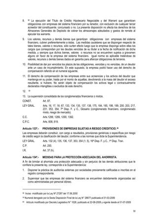 50
8. 58 La ejecución del Título de Crédito Hipotecario Negociable y del Warrant que garanticen
obligaciones con empresas del sistema financiero por su tenedor, con exclusión de cualquier tercer
acreedor del constituyente, concursado o no. La presente disposición no afecta los derechos de los
Almacenes Generales de Depósito de cobrar los almacenajes adeudados y gastos de remate al
ejecutar los warrants.
9. Los valores, recursos y demás bienes que garantizan obligaciones con empresas del sistema
financiero, cubren preferentemente a éstas. Las medidas cautelares que se dispongan respecto de
tales bienes, valores o recursos, sólo surten efecto luego que la empresa disponga sobre ellas los
cargos que correspondan por las deudas vencidas de su titular a la fecha de notificación de dicha
medida, y siempre que dichos bienes, valores o recursos no se encuentren sujetos a gravamen
alguno en favor de la empresa del sistema financiero. Igual norma es aplicable tratándose de
valores, recursos o demás bienes dados en garantía para afianzar obligaciones de terceros.
10. Posibilidad de dar por vencidos los plazos de las obligaciones, vencidas y no vencidas, de un deudor
ante un caso de incumplimiento. En este supuesto, la empresa podrá hacer uso del derecho de
compensación referido en el numeral siguiente.
11. El derecho de compensación de las empresas entre sus acreencias y los activos del deudor que
mantenga en su poder, hasta por el monto de aquellas, devolviendo a la masa del deudor el exceso
resultante, si hubiere. No serán objeto de compensación los activos legal o contractualmente
declarados intangibles o excluidos de este derecho.
12. 59
13. La supervisión consolidada de los conglomerados financieros o mixtos.
CONST. Art. 87.
LEY GRAL. Arts. 16, 17, 18, 67, 133, 134, 135, 137, 138, 175, 184, 185, 198, 199, 200, 203, 217,
231, 353, 354, 7ª Disp. F. y C., Glosario (conglomerado financiero, conglomerado
mixto, riesgo de mercado).
C.C. Arts.1288, 1289, 1290, 1392.
C.P.C. Arts. 608, 619.
Artículo 133º.- PROVISIONES DE EMPRESAS SUJETAS A RIESGO CREDITICIO. 60
Las empresas deberán constituir, con cargo a resultados, provisiones genéricas o específicas por riesgo
de crédito según la clasificación del deudor, conforme a las normas que dicte la Superintendencia.
LEY GRAL. Arts. 132 (4), 135, 136, 137, 353, 354 (1, 5), 16ª Disp. F. y C., 1ª Disp. Tran.
C.P. Art. 250.
I.R. Art. 37 (h).
Artículo 134º.- MEDIDAS PARA LA PROTECCIÓN ADECUADA DEL AHORRISTA.
A fin de brindar al ahorrista una protección adecuada y sin perjuicio de las demás atribuciones que le
confiere la presente ley, corresponde a la Superintendencia:
1. Disponer la práctica de auditorías externas por sociedades previamente calificadas e inscritas en el
registro correspondiente.
2. Supervisar que las empresas del sistema financiero se encuentren debidamente organizadas así
como administradas por personal idóneo.
58 Inciso modificado por la Ley Nº 27287 del 17.06.2000
59 Numeral derogado por la Sexta Disposicón Final de la Ley N° 28677 publicada el 01-03-2006
60 Artículo modificado por Decreto Legislativo N° 1028, publicado el 22-06-2008 y vigente desde el 01-07-2009
 