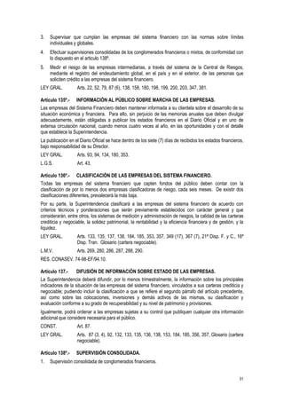 51
3. Supervisar que cumplan las empresas del sistema financiero con las normas sobre límites
individuales y globales.
4. Efectuar supervisiones consolidadas de los conglomerados financieros o mixtos, de conformidad con
lo dispuesto en el articulo 138º.
5. Medir el riesgo de las empresas intermediarias, a través del sistema de la Central de Riesgos,
mediante el registro del endeudamiento global, en el país y en el exterior, de las personas que
soliciten crédito a las empresas del sistema financiero.
LEY GRAL. Arts. 22, 52, 79, 87 (6), 138, 158, 180, 198, 199, 200, 203, 347, 381.
Artículo 135º.- INFORMACIÓN AL PÚBLICO SOBRE MARCHA DE LAS EMPRESAS.
Las empresas del Sistema Financiero deben mantener informada a su clientela sobre el desarrollo de su
situación económica y financiera. Para ello, sin perjuicio de las memorias anuales que deben divulgar
adecuadamente, están obligadas a publicar los estados financieros en el Diario Oficial y en uno de
extensa circulación nacional, cuando menos cuatro veces al año, en las oportunidades y con el detalle
que establece la Superintendencia.
La publicación en el Diario Oficial se hace dentro de los siete (7) días de recibidos los estados financieros,
bajo responsabilidad de su Director.
LEY GRAL. Arts. 93, 94, 134, 180, 353.
L.G.S. Art. 43.
Artículo 136º.- CLASIFICACIÓN DE LAS EMPRESAS DEL SISTEMA FINANCIERO.
Todas las empresas del sistema financiero que capten fondos del público deben contar con la
clasificación de por lo menos dos empresas clasificadoras de riesgo, cada seis meses. De existir dos
clasificaciones diferentes, prevalecerá la más baja.
Por su parte, la Superintendencia clasificará a las empresas del sistema financiero de acuerdo con
criterios técnicos y ponderaciones que serán previamente establecidos con carácter general y que
considerarán, entre otros, los sistemas de medición y administración de riesgos, la calidad de las carteras
crediticia y negociable, la solidez patrimonial, la rentabilidad y la eficiencia financiera y de gestión, y la
liquidez.
LEY GRAL. Arts. 133, 135, 137, 138, 184, 185, 353, 357, 349 (17), 367 (7), 21ª Disp. F. y C., 16ª
Disp. Tran. Glosario (cartera negociable).
L.M.V. Arts. 269, 280, 286, 287, 288, 290.
RES. CONASEV. 74-98-EF/94.10.
Artículo 137.- DIFUSIÓN DE INFORMACIÓN SOBRE ESTADO DE LAS EMPRESAS.
La Superintendencia deberá difundir, por lo menos trimestralmente, la información sobre los principales
indicadores de la situación de las empresas del sistema financiero, vinculados a sus carteras crediticia y
negociable; pudiendo incluir la clasificación a que se refiere el segundo párrafo del artículo precedente,
así como sobre las colocaciones, inversiones y demás activos de las mismas, su clasificación y
evaluación conforme a su grado de recuperabilidad y su nivel de patrimonio y provisiones.
Igualmente, podrá ordenar a las empresas sujetas a su control que publiquen cualquier otra información
adicional que considere necesaria para el público.
CONST. Art. 87.
LEY GRAL. Arts. 87 (3, 4), 92, 132, 133, 135, 136, 138, 153, 184, 185, 356, 357, Glosario (cartera
negociable).
Artículo 138º.- SUPERVISIÓN CONSOLIDADA.
1. Supervisión consolidada de conglomerados financieros.
 