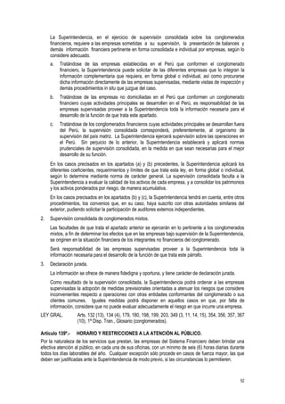 52
La Superintendencia, en el ejercicio de supervisión consolidada sobre los conglomerados
financieros, requiere a las empresas sometidas a su supervisión, la presentación de balances y
demás información financiera pertinente en forma consolidada e individual por empresas, según lo
considere adecuado.
a. Tratándose de las empresas establecidas en el Perú que conformen el conglomerado
financiero, la Superintendencia puede solicitar de las diferentes empresas que lo integran la
información complementaria que requiera, en forma global o individual, así como procurarse
dicha información directamente de las empresas supervisadas, mediante visitas de inspección y
demás procedimientos in situ que juzgue del caso.
b. Tratándose de las empresas no domiciliadas en el Perú que conformen un conglomerado
financiero cuyas actividades principales se desarrollen en el Perú, es responsabilidad de las
empresas supervisadas proveer a la Superintendencia toda la información necesaria para el
desarrollo de la función de que trata este apartado.
c. Tratándose de los conglomerados financieros cuyas actividades principales se desarrollan fuera
del Perú, la supervisión consolidada corresponderá, preferentemente, al organismo de
supervisión del país matriz. La Superintendencia ejercerá supervisión sobre las operaciones en
el Perú. Sin perjuicio de lo anterior, la Superintendencia establecerá y aplicará normas
prudenciales de supervisión consolidada, en la medida en que sean necesarias para el mejor
desarrollo de su función.
En los casos precisados en los apartados (a) y (b) precedentes, la Superintendencia aplicará los
diferentes coeficientes, requerimientos y límites de que trata esta ley, en forma global o individual,
según lo determine mediante norma de carácter general. La supervisión consolidada faculta a la
Superintendencia a evaluar la calidad de los activos de cada empresa, y a consolidar los patrimonios
y los activos ponderados por riesgo, de manera acumulativa.
En los casos precisados en los apartados (b) y (c), la Superintendencia tendrá en cuenta, entre otros
procedimientos, los convenios que, en su caso, haya suscrito con otras autoridades similares del
exterior, pudiendo solicitar la participación de auditores externos independientes.
2. Supervisión consolidada de conglomerados mixtos.
Las facultades de que trata el apartado anterior se ejercerán en lo pertinente a los conglomerados
mixtos, a fin de determinar los efectos que en las empresas bajo supervisión de la Superintendencia,
se originen en la situación financiera de los integrantes no financieros del conglomerado.
Será responsabilidad de las empresas supervisadas proveer a la Superintendencia toda la
información necesaria para el desarrollo de la función de que trata este párrafo.
3. Declaración jurada.
La información se ofrece de manera fidedigna y oportuna, y tiene carácter de declaración jurada.
Como resultado de la supervisión consolidada, la Superintendencia podrá ordenar a las empresas
supervisadas la adopción de medidas previsionales orientadas a atenuar los riesgos que considere
inconvenientes respecto a operaciones con otras entidades conformantes del conglomerado o sus
clientes comunes. Iguales medidas podrá disponer en aquellos casos en que, por falta de
información, considere que no puede evaluar adecuadamente el riesgo en que incurre una empresa.
LEY GRAL. Arts. 132 (13), 134 (4), 179, 180, 198, 199, 203, 349 (3, 11, 14, 15), 354, 356, 357, 367
(10), 1ª Disp. Tran., Glosario (conglomerados).
Artículo 139º.- HORARIO Y RESTRICCIONES A LA ATENCIÓN AL PÚBLICO.
Por la naturaleza de los servicios que prestan, las empresas del Sistema Financiero deben brindar una
efectiva atención al público, en cada una de sus oficinas, con un mínimo de seis (6) horas diarias durante
todos los días laborables del año. Cualquier excepción sólo procede en casos de fuerza mayor, las que
deben ser justificadas ante la Superintendencia de modo previo, si las circunstancias lo permitieren.
 
