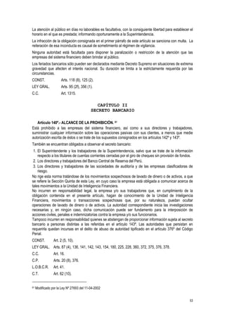 53
La atención al público en días no laborables es facultativa, con la consiguiente libertad para establecer el
horario en el que es prestada; informando oportunamente a la Superintendencia.
La infracción de la obligación consignada en el primer párrafo de este artículo se sanciona con multa. La
reiteración de esa inconducta es causal de sometimiento al régimen de vigilancia.
Ninguna autoridad está facultada para disponer la paralización o restricción de la atención que las
empresas del sistema financiero deben brindar al público.
Los feriados bancarios sólo pueden ser declarados mediante Decreto Supremo en situaciones de extrema
gravedad que afecten el interés nacional. Su duración se limita a la estrictamente requerida por las
circunstancias.
CONST. Arts. 118 (8), 125 (2).
LEY GRAL. Arts. 95 (2f), 356 (1).
C.C. Art. 1315.
CAPÍTULO II
SECRETO BANCARIO
Artículo 140º.- ALCANCE DE LA PROHIBICIÓN. 61
Está prohibido a las empresas del sistema financiero, así como a sus directores y trabajadores,
suministrar cualquier información sobre las operaciones pasivas con sus clientes, a menos que medie
autorización escrita de éstos o se trate de los supuestos consignados en los artículos 142º y 143º.
También se encuentran obligados a observar el secreto bancario:
1. El Superintendente y los trabajadores de la Superintendencia, salvo que se trate de la información
respecto a los titulares de cuentas corrientes cerradas por el giro de cheques sin provisión de fondos.
2. Los directores y trabajadores del Banco Central de Reserva del Perú.
3. Los directores y trabajadores de las sociedades de auditoría y de las empresas clasificadoras de
riesgo.
No rige esta norma tratándose de los movimientos sospechosos de lavado de dinero o de activos, a que
se refiere la Sección Quinta de esta Ley, en cuyo caso la empresa está obligada a comunicar acerca de
tales movimientos a la Unidad de Inteligencia Financiera.
No incurren en responsabilidad legal, la empresa y/o sus trabajadores que, en cumplimiento de la
obligación contenida en el presente artículo, hagan de conocimiento de la Unidad de Inteligencia
Financiera, movimientos o transacciones sospechosas que, por su naturaleza, puedan ocultar
operaciones de lavado de dinero o de activos. La autoridad correspondiente inicia las investigaciones
necesarias y, en ningún caso, dicha comunicación puede ser fundamento para la interposición de
acciones civiles, penales e indemnizatorias contra la empresa y/o sus funcionarios.
Tampoco incurren en responsabilidad quienes se abstengan de proporcionar información sujeta al secreto
bancario a personas distintas a las referidas en el artículo 143º. Las autoridades que persistan en
requerirla quedan incursas en el delito de abuso de autoridad tipificado en el artículo 376º del Código
Penal.
CONST. Art. 2 (5, 10).
LEY GRAL. Arts. 87 (4), 136, 141, 142, 143, 154, 180, 225, 228, 360, 372, 375, 376, 378.
C.C. Art. 16.
C.P. Arts. 20 (8), 376.
L.O.B.C.R. Art. 41.
C.T. Art. 62 (10).
61 Modificado por la Ley Nº 27693 del 11-04-2002
 