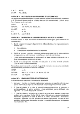 54
L. de T.V. Art. 145.
L.O.M.P. Arts. 1, 66 (8).
Artículo 141º.- FALTA GRAVE DE QUIENES VIOLEN EL SECRETO BANCARIO.
Sin perjuicio de la responsabilidad penal que señala el artículo 165º del Código de la materia, la infracción
a las disposiciones de este capítulo se considera falta grave para efectos laborales y, cuando ello no
fuere el caso, se sanciona con multa.
CONST. Art. 2 (10).
LEY GRAL. Arts. 140, 142, 143, 360, 361, 372.
L.O.B.C.R. Art. 41.
C.P. Art. 165.
D.S. 03-97-TR. Arts. 24, 25, 26.
Artículo 142º.- INFORMACIÓN NO COMPRENDIDA DENTRO DEL SECRETO BANCARIO.
El secreto bancario no impide el suministro de información de carácter global, particularmente en los
siguientes casos:
1. Cuando sea proporcionada por la Superintendencia al Banco Central y a las empresas del sistema
financiero para:
I. Usos estadísticos.
II. La formulación de la política monetaria y su seguimiento.
2. Cuando se suministre a bancos e instituciones financieras del exterior con los que se mantenga
corresponsalía o que estén interesados en establecer una relación de esa naturaleza.
3. Cuando la soliciten las sociedades de auditoría a que se refiere el numeral 1 del artículo 134º o
firmas especializadas en la clasificación de riesgo.
4. Cuando lo requieran personas interesadas en la adquisición de no menos del treinta por ciento
(30%) del capital accionario de la empresa.
No constituye violación del secreto bancario, la divulgación de información sobre las sumas recibidas de
los distintos clientes para fines de liquidación de la empresa.
CONST. Art. 84.
LEY GRAL. Arts. 41, 57, 117, 134 (1), 136, 140, 143, 180, 359.
L.O.B.C.R. Arts. 24 (a), 97.
Artículo 143º.- LEVANTAMIENTO DEL SECRETO BANCARIO.
El secreto bancario no rige cuando la información sea requerida por:
1. Los jueces y tribunales en el ejercicio regular de sus funciones y con específica referencia a un
proceso determinado, en el que sea parte el cliente de la empresa a quien se contrae la solicitud.
2. El Fiscal de la Nación, en los casos de presunción de enriquecimiento ilícito de funcionarios y
servidores públicos o de quienes administren o hayan administrado recursos del Estado o de
organismos a los que éste otorga soporte económico.
3. El Fiscal de la Nación o el gobierno de un país con el que se tenga celebrado convenio para
combatir, reprimir y sancionar el tráfico ilícito de drogas o el terrorismo, o en general, tratándose de
movimientos sospechosos de lavado de dinero o de activos, con referencia a transacciones
financieras y operaciones bancarias ejecutadas por personas presuntamente implicadas en esas
actividades delictivas o que se encuentren sometidas a investigación bajo sospecha de alcanzarles
responsabilidad en ellas.
 