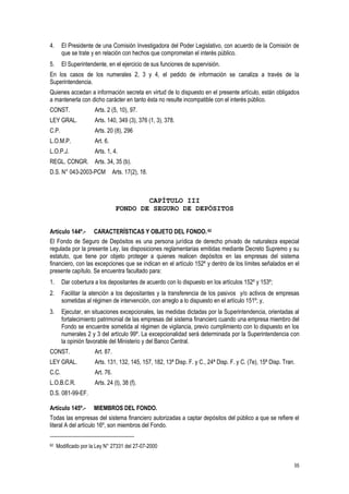 55
4. El Presidente de una Comisión Investigadora del Poder Legislativo, con acuerdo de la Comisión de
que se trate y en relación con hechos que comprometan el interés público.
5. El Superintendente, en el ejercicio de sus funciones de supervisión.
En los casos de los numerales 2, 3 y 4, el pedido de información se canaliza a través de la
Superintendencia.
Quienes accedan a información secreta en virtud de lo dispuesto en el presente artículo, están obligados
a mantenerla con dicho carácter en tanto ésta no resulte incompatible con el interés público.
CONST. Arts. 2 (5, 10), 97.
LEY GRAL. Arts. 140, 349 (3), 376 (1, 3), 378.
C.P. Arts. 20 (8), 296
L.O.M.P. Art. 6.
L.O.P.J. Arts. 1, 4.
REGL. CONGR. Arts. 34, 35 (b).
D.S. N° 043-2003-PCM Arts. 17(2), 18.
CAPÍTULO III
FONDO DE SEGURO DE DEPÓSITOS
Artículo 144º.- CARACTERÍSTICAS Y OBJETO DEL FONDO.62
El Fondo de Seguro de Depósitos es una persona jurídica de derecho privado de naturaleza especial
regulada por la presente Ley, las disposiciones reglamentarias emitidas mediante Decreto Supremo y su
estatuto, que tiene por objeto proteger a quienes realicen depósitos en las empresas del sistema
financiero, con las excepciones que se indican en el artículo 152º y dentro de los límites señalados en el
presente capítulo. Se encuentra facultado para:
1. Dar cobertura a los depositantes de acuerdo con lo dispuesto en los artículos 152º y 153º;
2. Facilitar la atención a los depositantes y la transferencia de los pasivos y/o activos de empresas
sometidas al régimen de intervención, con arreglo a lo dispuesto en el artículo 151º; y,
3. Ejecutar, en situaciones excepcionales, las medidas dictadas por la Superintendencia, orientadas al
fortalecimiento patrimonial de las empresas del sistema financiero cuando una empresa miembro del
Fondo se encuentre sometida al régimen de vigilancia, previo cumplimiento con lo dispuesto en los
numerales 2 y 3 del artículo 99º. La excepcionalidad será determinada por la Superintendencia con
la opinión favorable del Ministerio y del Banco Central.
CONST. Art. 87.
LEY GRAL. Arts. 131, 132, 145, 157, 182, 13ª Disp. F. y C., 24ª Disp. F. y C. (7e), 15ª Disp. Tran.
C.C. Art. 76.
L.O.B.C.R. Arts. 24 (t), 38 (f).
D.S. 081-99-EF.
Artículo 145º.- MIEMBROS DEL FONDO.
Todas las empresas del sistema financiero autorizadas a captar depósitos del público a que se refiere el
literal A del artículo 16º, son miembros del Fondo.
62 Modificado por la Ley N° 27331 del 27-07-2000
 