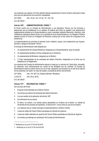 56
Las empresas que ingresen al Fondo deberán efectuar aportaciones al mismo durante veinticuatro meses
para que sus operaciones se encuentren respaldadas.
LEY GRAL. Arts. 16 (A), 144, 147 (2), 151, 152, 154.
D.S. 081-99-EF.
Artículo 146º.- ADMINISTRACIÓN DEL FONDO.63
El Fondo cuenta con un Consejo de Administración y una Secretaría Técnica con las funciones y
atribuciones que se establezcan en su estatuto. El estatuto del Fondo se sujetará a las disposiciones
reglamentarias emitidas por la Superintendencia, quien lo aprobará mediante Resolución. Asimismo, toda
modificación estatutaria deberá contar con la aprobación de la Superintendencia. Los Registros Públicos
deberán inscribir al Fondo en el Registro de Personas Jurídicas por el solo mérito de lo dispuesto en la
presente ley.
La Superintendencia le suministra el personal, local, mobiliario, equipo y las instalaciones que requiera.
Asimismo, designa al Secretario Técnico.
El Consejo de Administración está integrado por:
1. Un representante de la Superintendencia, designado por el Superintendente, quien lo preside.
2. Un representante del Banco Central, designado por su Directorio.
3. Un representante del Ministerio, designado por el Ministro.
4. 3 (Tres) representantes de las empresas del sistema financiero, designados en la forma que se
establezca en el Reglamento.
Los miembros del Consejo de Administración ejercen el cargo por un período de 3 (tres) años, renovable.
Su retribución corre exclusivamente por cuenta de las entidades que los nombran. El Consejo de
Administración sesiona cuando menos una vez al mes, adoptando sus acuerdos con el voto de la mayoría
de los asistentes a la sesión. En caso de empate, el presidente tendrá voto dirimente.
LEY GRAL. Arts. 144, 367 (12), Glosario (Ministro, Ministerio)
L.O.B.C.R. Arts. 24 (t), 38 (f).
D.S. 081-99-EF.
Artículo 147º.- RECURSOS DEL FONDO. 64
Son recursos del Fondo:
1. El aporte inicial efectuado por el Banco Central.
2. Las primas que abonan las empresas del sistema financiero.
3. Los que resulten de la aplicación del artículo 182º.
4. El rendimiento de sus activos
5. El dinero, los valores y los demás activos depositados en el Banco de la Nación, en calidad de
remanente de los procesos de liquidación, si transcurren 5 (cinco) años sin que se los reclame.
6. Los ingresos que por multas impongan la Superintendencia o el Banco Central.
7. Líneas de crédito del Tesoro Público aprobadas por Decreto de Urgencia.
8. Líneas de crédito obtenidas con garantía del Tesoro Público aprobadas por Decreto de Urgencia.
9. Los demás que obtenga con aprobación del Consejo de Administración.
63 Modificado por la Ley Nº 27102 del 05-05-99
64 Modificado por la Ley Nº 27102 del 05-05-99
 